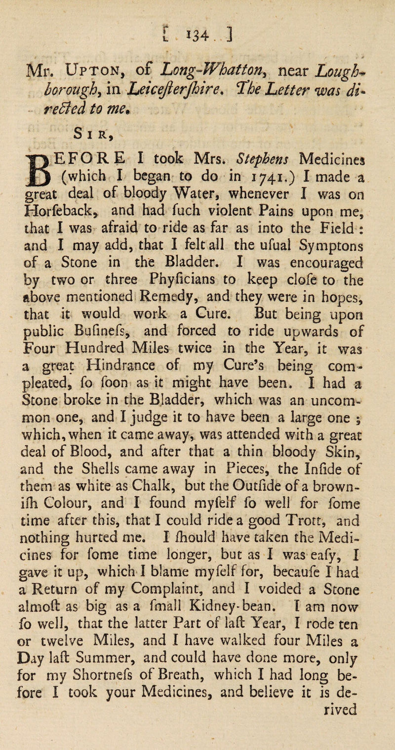 t L Mr. Upton, oi Long-Whatton> near Lough- borough, in Leicejierjhire. The Letter was di¬ rected to me* S I R, E F O R E I took Mrs. Stephens Medicines (which I began to do in 1741,) I made a great deal of bloody Water, whenever I was on Horfeback, and had fuch violent Pains upon me, that I was afraid to ride as far as into the Field : and I may add, that I felt all the ufual Symptons of a Stone in the Bladder. I was encouraged by two or three Phyficians to keep clofe to the above mentioned Remedy, and they were in hopes, that it would work a Cure. But being upon public Bulinefs, and forced to ride upwards of Four Hundred Miles twice in the Year, it was a great Hindrance of my Cure’s being com- pleated, fo foon as it might have been. I had a Stone broke in the Bladder, which was an uncom¬ mon one, and I judge it to have been a large one ; which, when it came away, was attended with a great deal of Blood, and after that a thin bloody Skin, and the Shells came away in Pieces, the InOde of them as white as Chalk, but the Outfide of a brown- ifh Colour, and I found myfelf fo well for fome time after this, that I could ride a good Trott, and nothing hurted me. I fhould have taken the Medi¬ cines for fome time longer, but as I was eafy, I gave it up, which I blame myfelf for, became I had a Return of my Complaint, and I voided a Stone aimed as big as a fmall Kidney-bean. I am now fo well, that the latter Part of lad Year, I rode ten or twelve Miles, and I have walked four Miles a Day lad Summer, and could have done more, only for my Shortnefs of Breath, which I had long be¬ fore I took your Medicines, and believe it is de¬ rived