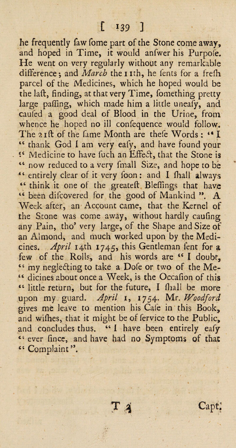 * he frequently faw fome part of the Stone come away, and hoped in Time, it would anfwer his Purpofe. He went on very regularly without any remarkable difference; and March the nth, he fents for a frefh parcel of the Medicines, which he hoped would be the laft, finding, at that very Time, fomething pretty large paffing, which made him a little uneafy, and caufed a good deal of Blood in the Urine, from whence he hoped no ill confequence would follow* The 21 ft of the fame Month are thefe Words: “ I 45 thank God I am very eafy, and have found your - e.c Medicine to have fuch an Effedt, that the Stone is 44 now reduced to a very fmall Size, and hope to be 44 entirely clear of it very foon: and I fhall always 44 think it one of the greateft Blefiings that have 44 been difcovered for the good of Mankind A Week after, an Account came, that the Kernel of the Stone was come away, without hardly caufing any Pain, tho’ very large, of the Shape and Size of an Almond, and much worked upon by the Medi¬ cines. April 14th 1745, this Gentleman fent for a few of the Rolls, and his words are 44 I doubt, 44 my negledting to take a Dofe or two of the Me- 44 dicines about once a Week, is the Occafion of this 44 little return, but for the future, I fhall be more upon my guard. April 1, 1754. Mr. Woodford gives me leave to mention his Cafe in this Book, and wifhes, that it might be of fervice to the Public, and concludes thus. 44 I have been entirely eafy 4; ever fince, and have had no Symptoms of that 44 Complaint”.