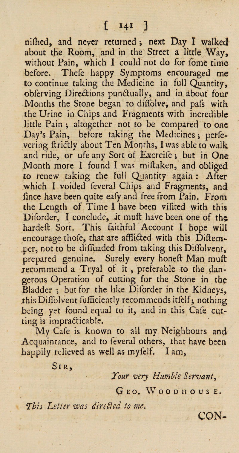 [ *4* 3 nifbed, and never returned ; next Day I walked about the Room, and in the Street a little Way, without Pain, which I could not do for fome time before. Thefe happy Symptoms encouraged me to continue taking the Medicine in full Quantity, obferving Directions punctually, and in about four Months the Stone began to diffolve^ and pafs with the Urine in Chips and Fragments with incredible little Pain ; altogether not to be compared to one Day’s Pain, before taking the Medicines; perfe- vering ftriCtly about Ten Months, I was able to walk and ride, or ufe any Sort of Excrcife; but in One Month more 1 found I was miftaken, and obliged to renew taking the full Quantity again : After which I voided feveral Chips and Fragments, and fince have been quite eafy and free from Pain. From the Length of Time I have been vifited with this Diforder, I conclude, it muft have been one of the hardeft Sort. This faithful Account I hope wiil encourage thofe, that are afflicted with this Diftem- per, not to be diffuaded from taking this Diffolvent, prepared genuine. Surely every honeft Man muft recommend a Tryal of it , preferable to the dan¬ gerous Operation of cutting for the Stone in the Bladder •, but for the like Diforder in the Kidneys, this Diffolvent fufficiently recommends itfelf5 nothing being yet found equal to it, and in this Cafe cut¬ ting is impracticable. My Cafe is known to all my Neighbours and Acquaintance, and to feveral others, that have been happily relieved as well as myfelf. I am, Sir, Tour very Humble Servant, Geo. Woodhouse. This Letter was dire fled to me. CON-