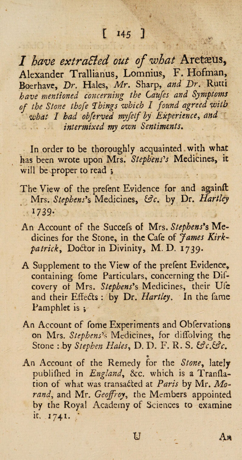 • ' ill* I have extracted out of what Aretaeus, Alexander Trallianus, Lomnius, F. Hofman, Boerhave, Dr. Hales, Mr. Sharp, and Dr. Rutti have mentioned concerning the Gaufes and Symptoms of the Stone thofe Things which I found agreed with what I had obferved myfetf by Experience, and intermixed my own Sentiments. In order to be thoroughly acquainted with what has been wrote upon Mrs. Stephens's Medicines, it will be proper to read *, The View of the prefent Evidence for and againft Mrs. Stephens's Medicines, &amp;c. by Dr. Hartley l739- An Account of the Succefs of Mrs. Stephens's Me¬ dicines for the Stone, in the Cafe of James Kirk¬ patrick, Doctor in Divinity, M. D. 1739- A Supplement to the View of the prefent Evidence, containing fome Particulars, concerning the Dif- covery of Mrs. Stephens's Medicines, their Ule and their Effects: by Dr. Hartley. In the fame Pamphlet is -, An Account of fome Experiments and Obfervations on Mrs. Stephens's Medicines, for diffolving the Stone : by Stephen Hales, D. D. F. R. S. &amp;c.&amp;c. &amp; An Account of the Remedy for the Stone, lately publifned in England, &amp;c. which is a Tranfla- tion of what was transacted at Paris by Mr. Mo- rand, and Mr. Geoffrey, the Members appointed by the Royal Academy of Sciences to examine it, 1741. ;