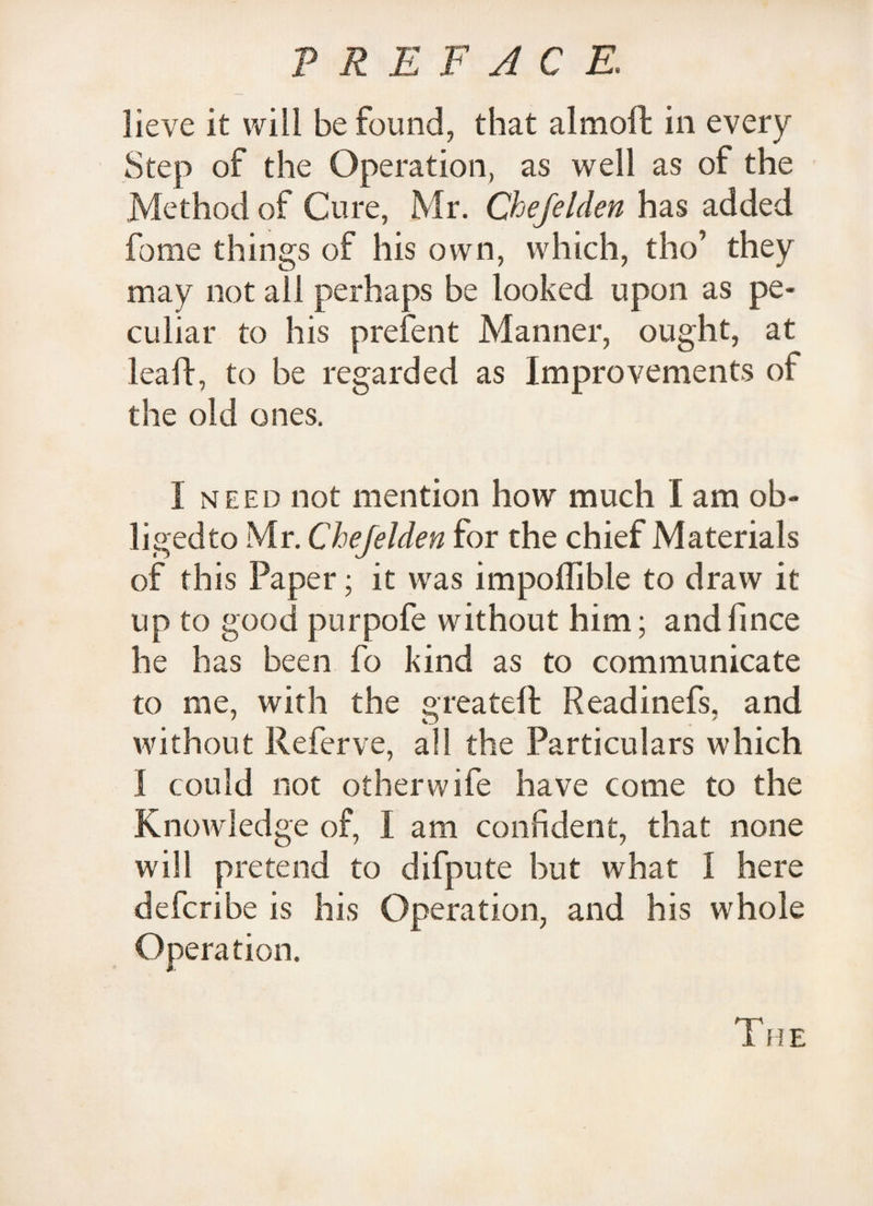 lieve it will be found, that almoft in every Step of the Operation, as well as of the Method of Cure, Mr. Chefelden has added forae things of his own, which, tho’ they may not ail perhaps be looked upon as pe¬ culiar to his prefent Manner, ought, at lea If, to be regarded as Improvements of the old ones. 1 need not mention how much I am ob- ligedto Mr. Chefelden for the chief Materials of this Paper; it was impoffible to draw it up to good purpofe without him; andfinee he has been fo kind as to communicate to me, with the sreateft Readinefs. and without Referve, all the Particulars which I could not other wife have come to the Knowledge of, I am confident, that none will pretend to difpute but what I here deferibe is his Operation, and his whole Operation.