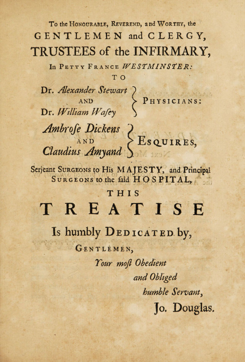 To the Honourable, Reverend, and Worthy, the GENTLEMEN and CLERGY, TRUSTEES of the INFIRMARY, In Petty France WESTMINS°tER: T O Dr. Alexander Stewart and \ Physicians Dr. William Wafey Ambrofe Dickens and Esquires. Claudius Amyand * * ■*.. * » - *■ . 4- Serjeant Surgeons ^o His M A J E S T Y, and Principal Surgeons to the laid H O S PITAL, THIS TREATISE Is humbly Dedicated.by, Gentlemen, Tour mojl Obedient and Obliged humble Servant, Jo. Douglas.