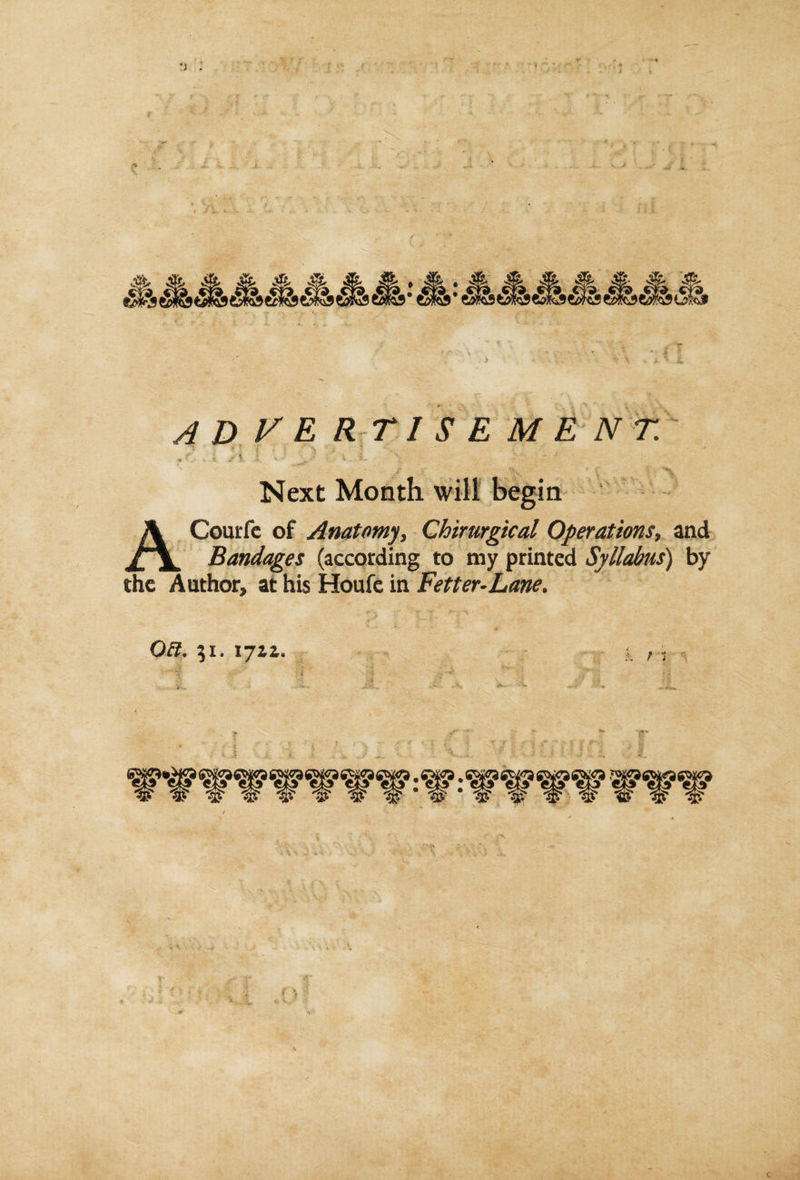 advertisement. f t si i , J J . \ t ■- * Next Month will begin ACourfe of Anatomy, Chirurgical Operations, and Bandages (according to my printed Syllabus) by the Author, at his Houfe in Fetter-Lane. QEt. 51. 171a.