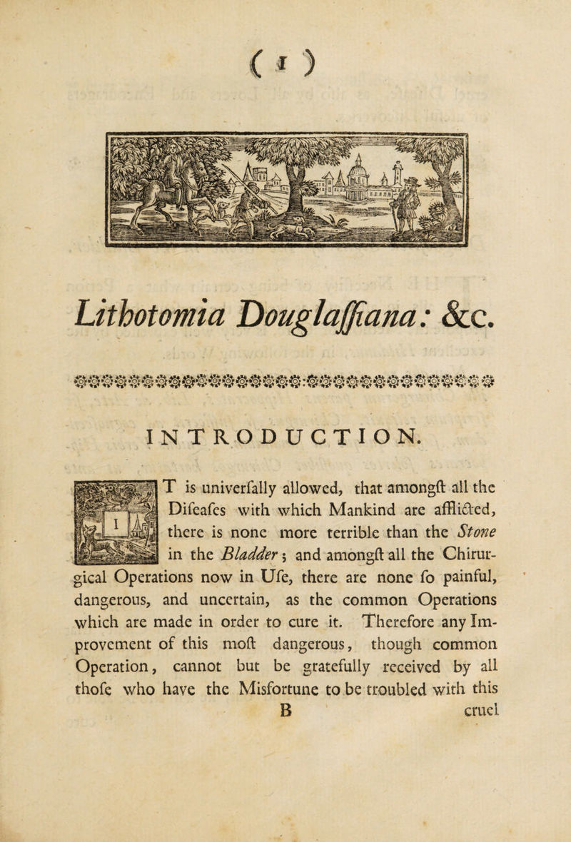 CO INTRODUCTION. T is univerfally allowed, that amongft all the Difeafes with which Mankind are afflided, there is none more terrible than the Stone in the Bladder $ and amongft all the Chirur- gical Operations now in Ufe, there are none fo painful, dangerous, and uncertain, as the common Operations which are made in order to cure it. Therefore any Im¬ provement of this moft dangerous, though common Operation, cannot but be gratefully received by all thofe who have the Misfortune to be troubled with this B cruel