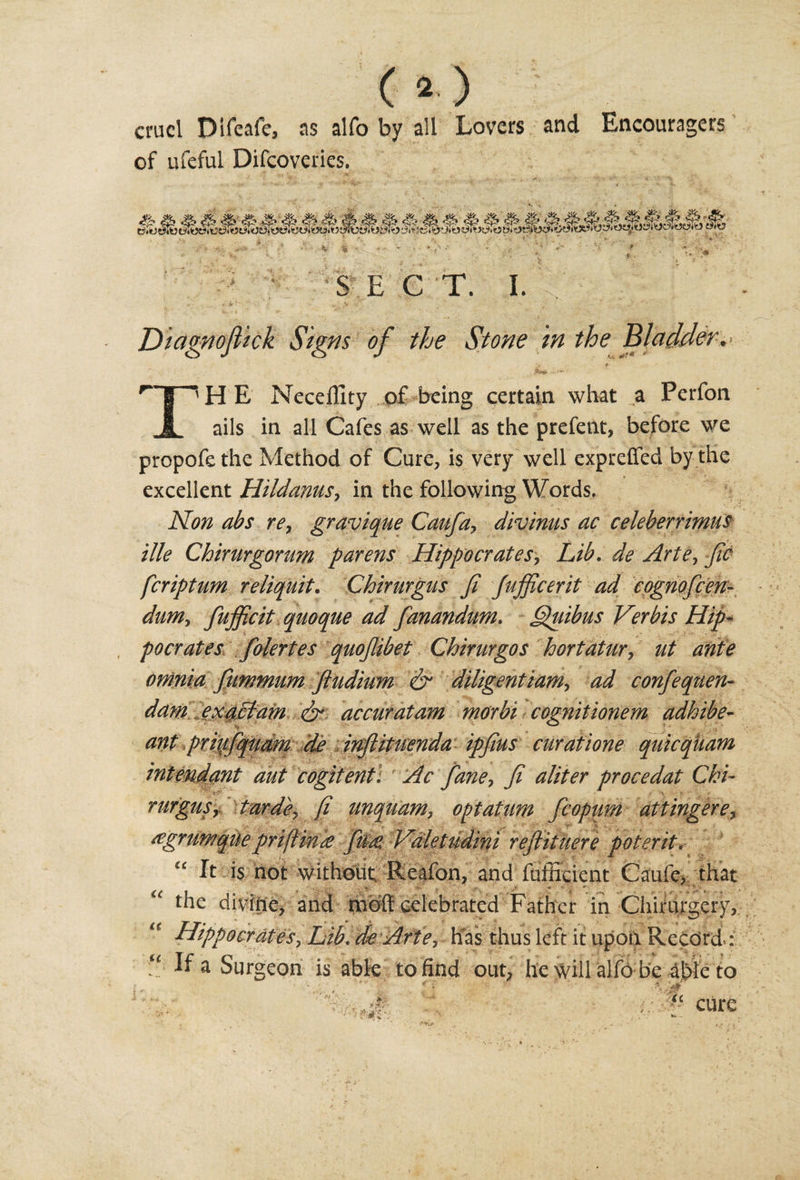 (O cruel Difeafe, as alfo by all Lovers and of ufeful Difcoveries. Encouragers 4 * * SEC T. I. Diagnojlick Signs of the Stone in the Bladder. .*»# ■ rT^HE Necellity of being certain what a Perfon JL ails in all Cafes as well as the prefent, before we propofethe Method of Cure, is very well expreffed by the excellent Hildanus, in the following Words. Non abs re, gravique Caufa, divinus ac celeberrimus tile Chirurgorum parens Hippocrates, Lib. de Arte, fic feriptum reliquit. Chirurgus fi Jujficerit ad cognofeen- dum, fujficit qnoque ad fanandum. Quibus Verbis Hip¬ pocrates folertes quojlibet Chirurgos hortatur, ut ante omnia fummum ftudium &amp; diligentiam, ad confequen- dam exaclam dr accuratam morbi cognitionem adhibe- ant prinfqudm de inftituenda ipfius curatione quicqiiam intendant aut cogitent. Ac fane, fi aliter procedat Chi¬ rurgus, tarde, [i unquam, optatum fcopum attingere, regrumqUepriflink fuee Valetudini reftituere poterit. “ It is not without Reafon, and fufficient Caufe, that the divihe, and moll celebrated Father in Chimrgery, Hippocrates, Lib. de Arte, Fas thus left it upon Record.: e If a Surgeon is abk to find out, he will alfo be able to &lt;c tt t c cure