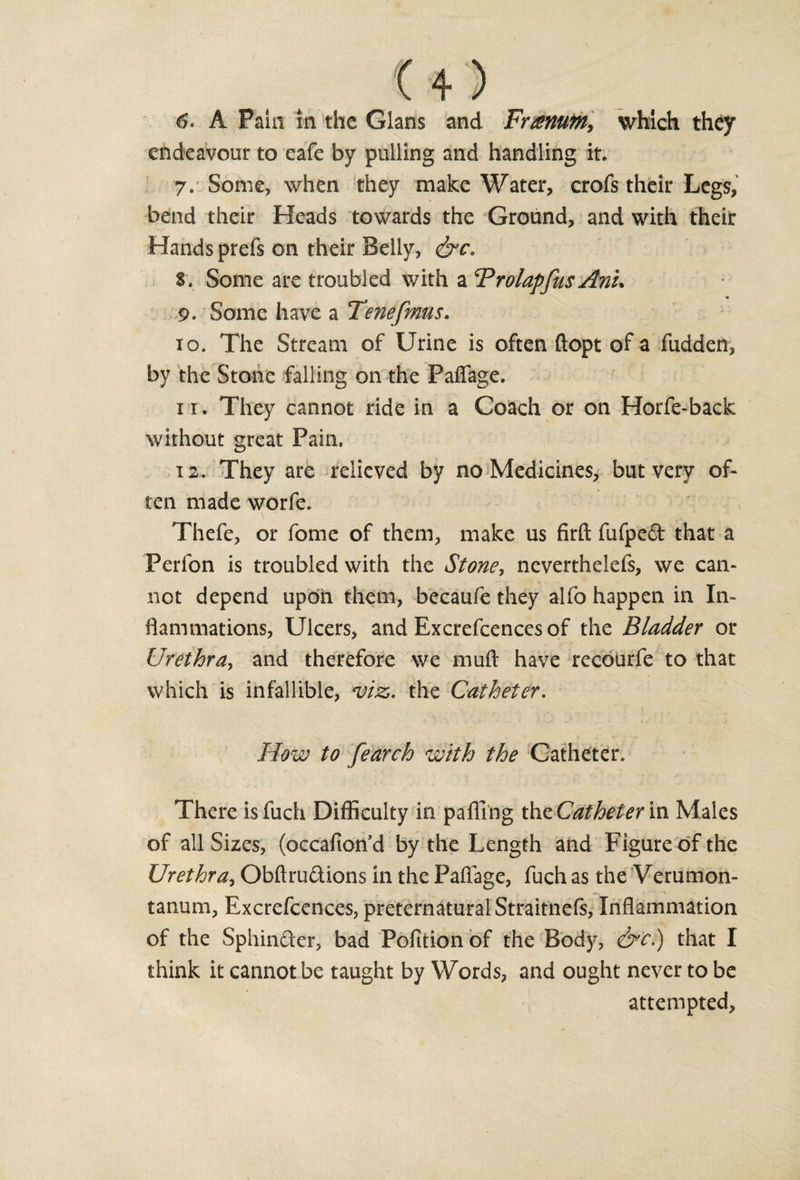 &amp;• A Pain in the Gians and Frarntn, which they endeavour to eafe by pulling and handling it. 7. Some, when they make Water, crofs their Legs, bend their Heads towards the Ground, and with their Hands prefs on their Belly, &amp;c, 8. Some are troubled with a Brolapfus Anu 9. Some have a Tenefmus. 10. The Stream of Urine is often ftopt of a fudden, by the Stone falling on the Paffage. 11. They cannot ride in a Coach or on Horfe-back without great Pain, 12. They are relieved by no Medicines, but very of- ten made worfe. Thefe, or fome of them, make us firft fufpeCt that a Perfon is troubled with the Stone, neverthelefs, we can¬ not depend upon them, becaufe they alfo happen in In¬ flammations, Ulcers, and Excrefcences of the Bladder or Urethra, and therefore we muft have recoiirfe to that which is infallible, *viz. the Catheter. How to fearch with the Catheter. There isfuch Difficulty in paffing the Catheter in Males of all Sizes, (occafion’d by the Length and Figure of the Urethra, Obftru&amp;ions in the Paflage, fuch as the Verumon- tanum, Excrefcences, preternatural Straitnefs, Inflammation of the SphinCter, bad Pofition of the Body, &amp;c.) that I think it cannot be taught by Words, and ought never to be attempted.