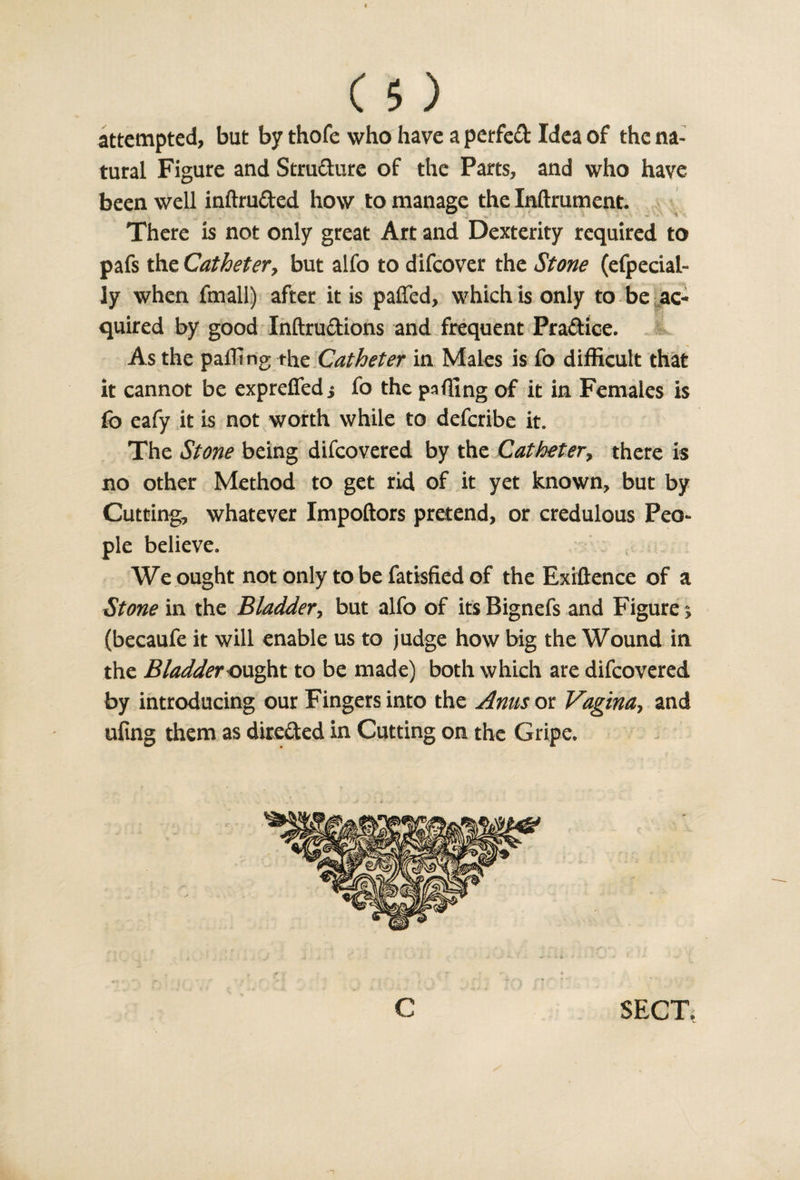 attempted, but by thofe who have a perfed Idea of the na¬ tural Figure and Structure of the Parts, and who have been well inftruded how to manage the Inftrument. There is not only great Art and Dexterity required to pafs the Catheter, but alfo to difeover the Stone (efpecial- ly when fmall) after it is pafled, which is only to be ac¬ quired by good Inftrudions and frequent Pradice. As the pairing the Catheter in Males is fo difficult that it cannot be exprefled; fo the palling of it in Females is fo eafy it is not worth while to deferibe it. The Stone being difeovered by the Catheter, there is no other Method to get rid of it yet known, but by Cutting, whatever Impoftors pretend, or credulous Peo¬ ple believe. We ought not only to be fatisfied of the Exigence of a Stone in the Bladder, but alfo of its Bignefs and Figure &gt; (becaufe it will enable us to judge how big the Wound in the Bladder ought to be made) both which are difeovered by introducing our Fingers into the Anus ox. Vagina, and uling them as direded in Cutting on the Gripe.