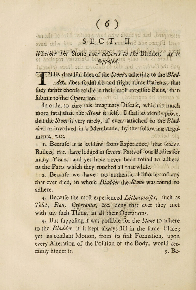 Whether the Stone ever adheres to ^ Bladder, as it fuppofed. - ii *«.- * - •«' ! i &gt;■ 1. .. J i v&lt;- &gt;• ' .* 1 i , i i Vj ^ .1. K .i THE dreadful Idea of the Stone's adhering to the Blad- . Afees fo difturb and fright fome Patients, that they rather choofe to die in their moft exquifite Pains, than fubmit to the Operation In order to cure this imaginary Difeafe, which is much more fatal than the Stone it felf, I fhall evidently prove, that the Stone is very rarely, if ever, attached to the Blad¬ dery or involved in a Membrane, by the fallowing Argu¬ ments, viz;. 1. Becaufe it is evident from Experience, that leaden Bullets, &amp;c. have lodged in feveral Parts of our Bodies for many Years, and yet have never been found to adhere to the Parts which they touched all that while. 2. Becaufe we have no authentic Hiftories of any that ever died, in whofe Bladder the Stone was found to adhere. 3. Becaufe the moft experienced Lithotomijls, fuch as Tolety RaUy Cyprianus, dec. deny that ever they met with any fuch Thing, in all their Operations. 4. But fuppofing it was pofllble for the Stone to adhere to the Bladder if it kept always ftill in the fame Place 3 yet its conftant Motion, from its firft Formation, upon every Alteration of the Pofition of the Body, would cer¬ tainly hinder it. 5. Be-