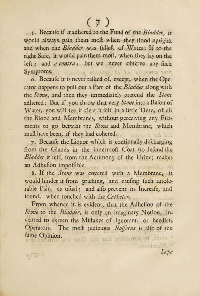 j. Becaufe if it adhered to the Fund of tht Bladder, it would always pain them moll when they flood upright, and when the Bladder was fulleft of Water: If to the right Side, it would pain them moft, when they lay on the left 5 and e contra 5 but we never obferve any fuch Symptoms. 6. Becaufe it is never talked of, except, when the Ope¬ rator happens to pull out a Part of the Bladder along with the Stone, and then they immediately pretend the Stone adhered : But if you throw that very Stone into a Bafon of Water, you will fee it clear it felf in a little Time, of all the Blood and Membranes, without perceiving any Fila¬ ments to go betwixt the Stone and Membrane, which muft have been, if they had cohered, 7. Becaufe the Liquor which is continually difcharging from the Glands in the innermoft Coat (to defend the s . . *■ t - \ f ' : . • . - • • • Bladder it felf, from the Acrimony of the Urine) makes an Adhefion impoflible. 8. If the Stone was covered with a Membrane, it ' •- - V . -4 &gt; ' . ' * ' ' * * would hinder it from pricking, and caufmg fuch intole¬ rable Pain, as ufual 5 and alfo prevent its Increafe, and found, when touched with the Catheter. From whence it is evident, that the Adhefion of the StQYie to the Bladder, is only an imaginary Notion, in* vented to skreen the Miftakes of ignorant, or heedlcfs Operators, The moft judicious Roffetus is alfo of the fame Opinion. J t ' 1V I O j „ • j y i ja ^ iI • i * J -*