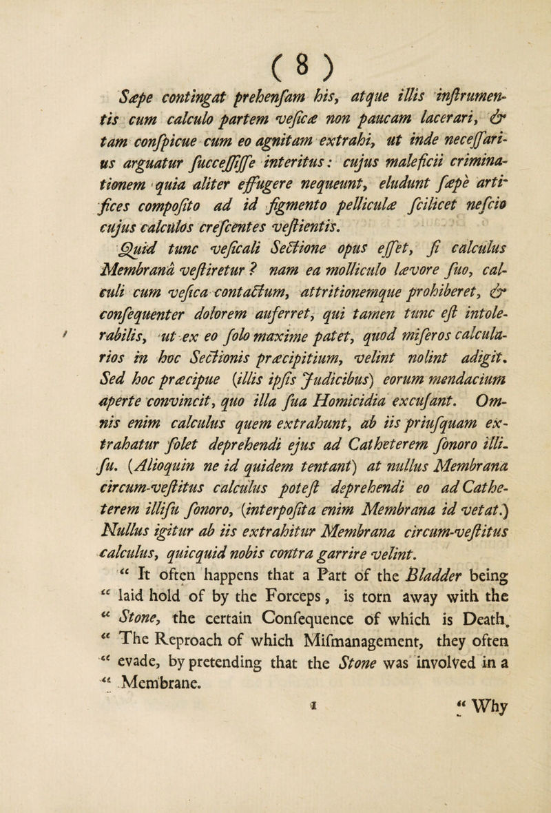 Stepe contingat prehenfam hisy atque illis inftrumen- tis cum calculo partem vefic£ non pane am lacerariy &lt;&amp; tarn confpicue cum eo agnitam extrahiy ut inde necejfari¬ as arguatur fuccejfiffe intent us: cujus maleficii crimina- tionem quia aliter effugere nequeunty eludunt f£pe artr fees compofito ad id figmento pellicuU fcilicet nefcio cujus cakulos crefcentes veftientis. Quid tunc vejicali SeStione opus ejfiet, fi calculus Membrana veftiretur ? nam ea molliculo Uvore fuoy cal¬ culi cum vefica conta£lumy attritionemque prohiberety &amp; confequenter dotorem auferrety qui tamen tunc eft intole- rabilisy ut ex eo folomaxme patety quod miferos calcula¬ tes in hoc Seclionis pr£cipitiumy velint nolint adigit. Sed hoc pr£cipue (Mis ipfis Judicibus) eorum mendacium aperte convincit, quo ilia fua Homicidia excujant. Om- nis enim calculus quern extrahunty ab iis priufquam ex- trahatur folet deprehendi ejus ad Catheterem fonoro Mi- fu. (Alioquin ne id quidem tentant) at nullus Membrana circum-veftitus calculus pot eft deprehendi eo ad Cathe¬ terem illifiu fonoro y (interpoftta enim Membrana id vet at.) Nullus igitur ab iis extrahitur Membrana circum-veftitus calculus, quicquid nobis contra garrire velint. “ It often happens that a Part of the Bladder being “ laid hold of by the Forceps, is tom away with the u St oney the certain Confequence of which is Death, The Reproach of which Malmanagement, they often evade, by pretending that the Stone was involved in a Membrane.