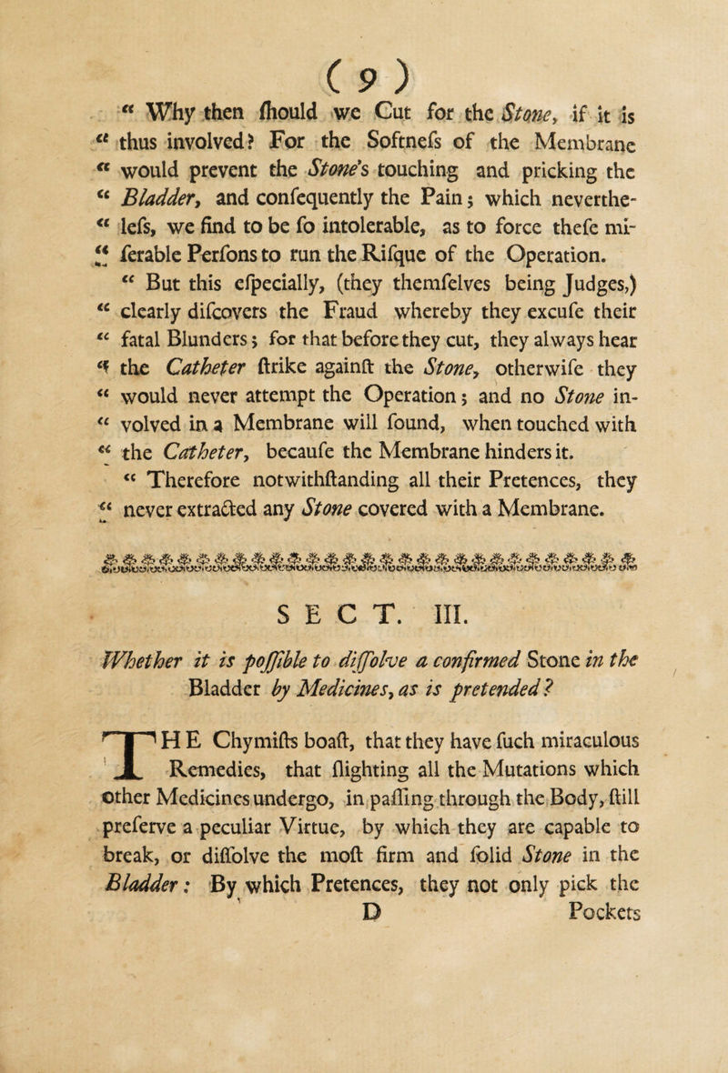 “ Why then fliould we Cut for the Stone, if it is u thus involved? For the Softnefs of the Membrane n would prevent the Stone’s touching and pricking the “ Bladder, and confequently the Pain; which neverthe- &lt;l lefs, we find to be fo intolerable, as to force thefe mi- ferable Perfons to run the Rifque of the Operation. “ But this efpecially, (they themfelves being Judges,) te clearly difeovers the Fraud whereby they excufe their “ fatal Blunders; for that before they cut, they always hear the Catheter ftrike again ft the Stone, otherwife they “ would never attempt the Operation; and no Stone in- « volved in a Membrane will found, when touched with “ the Catheter, becaufe the Membrane hinders it. “ Therefore notwithftanding all their Pretences, they “ never extracted any Stone covered with a Membrane. &amp; #&gt; &amp; SECT. III. Whether it is poJJible to diffolve a confirmed Stone in the Bladder by Medicines7 as is pretended ? TH E Chymifts boaft, that they have fuch miraculous Remedies, that flighting all the Mutations which other Medicines undergo, in paffing through the Body, ftilL preferve a peculiar Virtue, by which they are capable to break, or diffolve the mod firm and folid Stone in the Bladder; By which Pretences, they not only pick the D Pockets