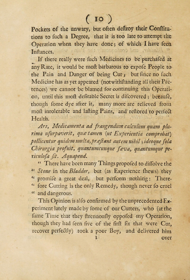 ( 10 ) Pockets of the unwary, but often deftroy their Conftitu- tions to fuch a Degree, that it is too late to attempt the Operation when they have done; of which I have feen Inftances. * r If there really were fuch Medicines to be purchafed at ifci- any Rate, it would be mod barbarous to cxpofe People to the Pain and Danger of being Cut j but fince no fuch Medicine has as yet appeared (notwithftanding all their Pre¬ tences) we cannot be blamed for continuing this Operati¬ on, until this mod defirable Secret is difcovered 5 beeauie, though fome dye after it, many more are relieved from mod intolerable and lading Pains, and reftored to perfect Health. - y • • r • _ ‘ r • * -£* -t Ars, Medicament a ad frangendum calcuUtm quam phi- rima ufurpaverit, qiue tamen {lit Experientia comprobat) pollicentur quidem mult aypr£jl ant autem nihil yideoque fola Chirurgia profuit, qnantumcmque favay quantumqae pe- xiculofa Jit. Aquapend. “ There have been many Things propofed to difiblve the “ Stone in tho. Bladder, but (as Experience fhews) they 61 promife a great deal, but perform nothing: There- €c fore Cutting is the only Remedy, though never fo cruel “ and dangerous. This Opinion is alfo confirmed by the unprecedented Ex¬ periment lately made by fome of our Cutters, who (at the fame Time that they ftrenuoully oppofed my Operation, though they had feen five of the firfl: fix that were Cut, recover perfectly) .took a poor Boy, and delivered him