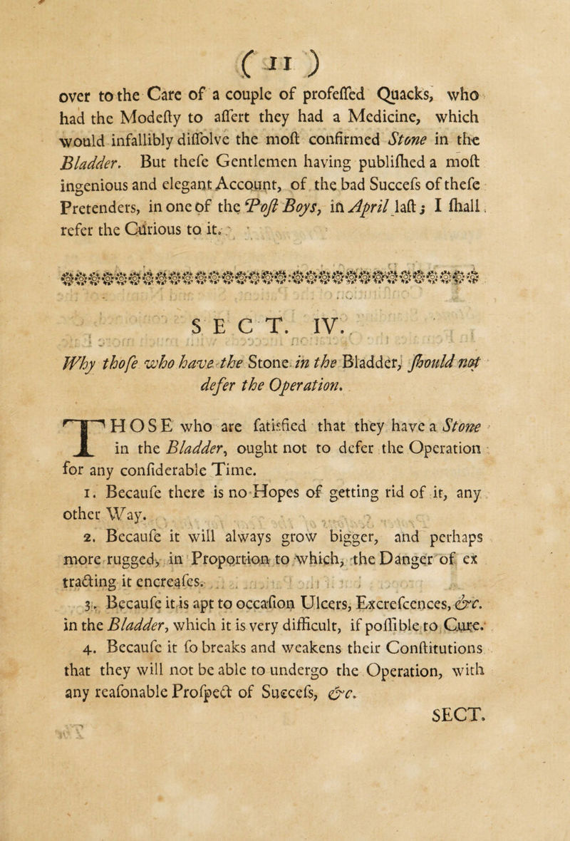 over to the Care of a couple of profdfed Quacks, who had the Modefty to aflert they had a Medicine, which would infallibly diffolve the moft confirmed Stone in the Bladder. But thefe Gentlemen having publilhed a moft ingenious and elegant Account, of the bad Succefs of thefe Pretenders, in one of the Boft Boys, in April laft ,• I fhali, refer the Curious to it,; ■ S E C T. IV. . . ; . : .• . * a : ; f \ i • ? ; _ | • &amp;. Hi Why thofe who have the Stone in the Bladder, Jhould not defer the Operation. THOSE who are fatiffied that they have a Stone in thz Bladder, ought not to defer the Operation for any confiderable Time. i ♦ Becaufe there is no Hopes of getting rid of it, any other Way. 2. Becaufe it will always grow bigger, and perhaps more rugged, in Proportion to which, the Danger of ex trading it encreafes. . „ . i i 3:, Becaufe it is apt to occafion Ulcers, Excrefcences, &amp;e. in the Bladder, which it is very difficult, if poffible to Cure. 4. Becaufe it fo breaks and weakens their Conftitutions that they will not be able to undergo the Operation, with any reafonable Frofped of Succefs, &amp;c. -