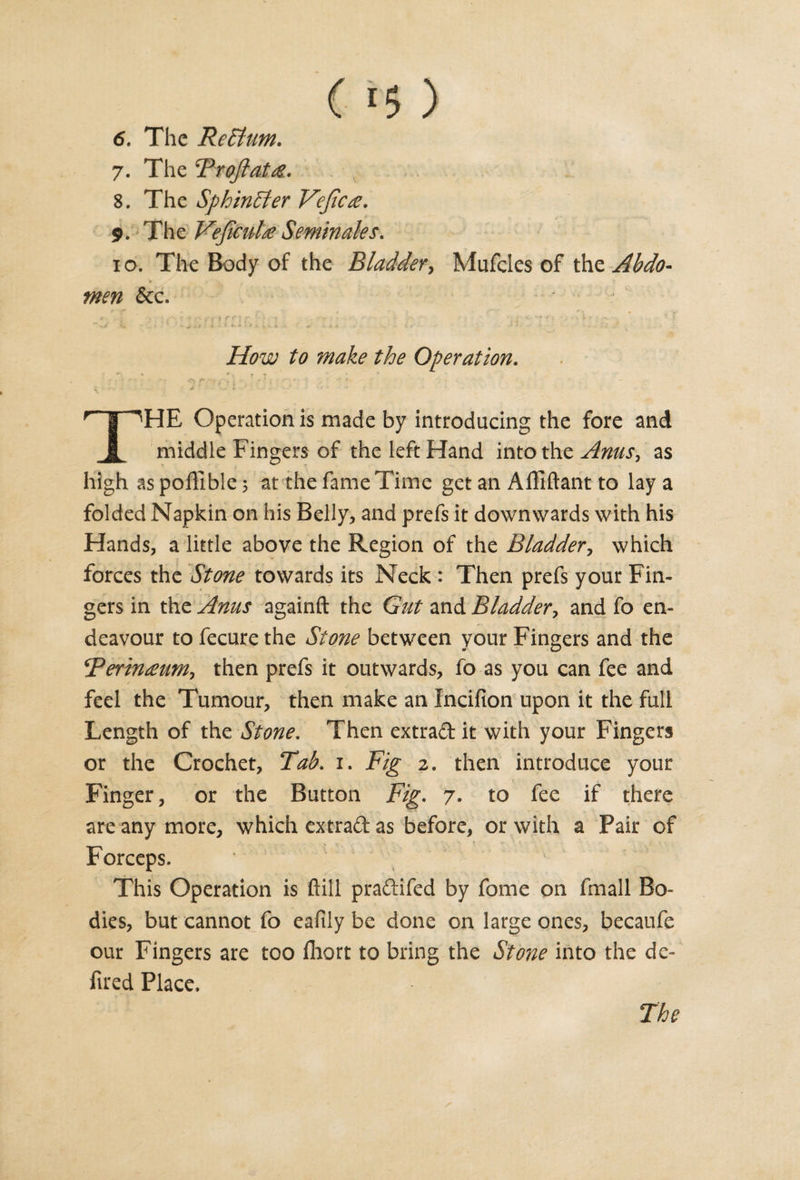 ( *5 ) 6. The Rehlum. 7. The Troftatte. 8. The Sphincter Vejicse. 9. The Vejicul£ Seminales. 10. The Body of the Bladder, Mufcles of fas. Abdo¬ men &amp;c. ■ ■ s .r;'ir, • .. , * .» How to make the Operation. • -» *•, * - • s - • - o 7 ■, ? j / ; j * - •' * * • r~y^HE Operation is made by introducing the fore and A middle Fingers of the left Hand into the Anus, as high aspoffible; at the fame Time get an Affiftant to lay a folded Napkin on his Belly, and prefs it downwards with his Hands, a little above the Region of the Bladder, which forces the Stone towards its Neck : Then prefs your Fin¬ gers in the Anus againft the Gut and Bladder, and fo en¬ deavour to fecure the Stone between your Fingers and the cPerin£um-&gt; then prefs it outwards, fo as you can fee and feel the Tumour, then make an Incifion upon it the full Length of the Stone. Then extra&amp;it with your Fingers or the Crochet, Tab. 1. Fig 2. then introduce your Finger, or the Button Fig. 7. to fee if there are any more, which extraft as before, or with a Pair of Forceps. This Operation is ftill praftifed by fame on fmall Bo¬ dies, but cannot fo eafily be done on large ones, becaufe our Fingers are too fhort to bring the Stone into the de- fired Place.