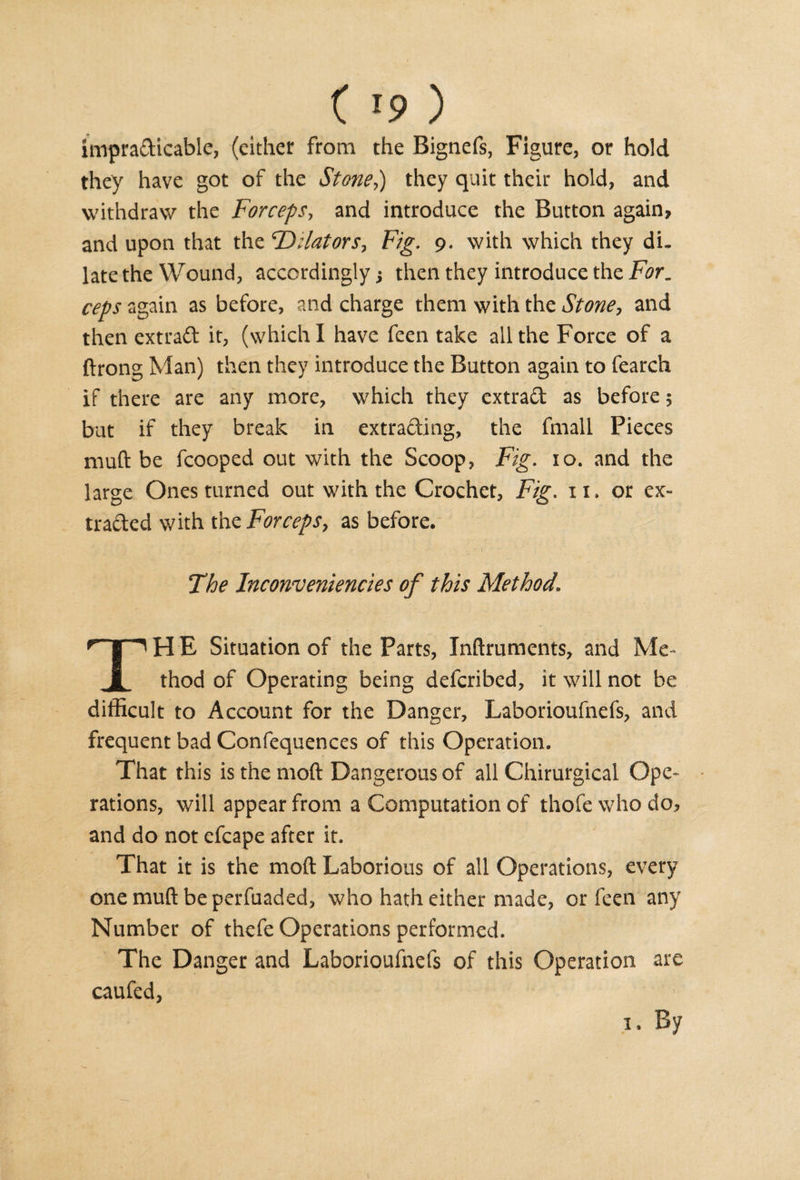 imprafticable, (cither from the Bignefs, Figure, or hold they have got of the Stoned) they quit their hold, and withdraw the Forceps, and introduce the Button again, and upon that the 'Dilators, Fig. 9. with which they di¬ late the Wound, accordingly; then they introduce the For, ceps again as before, and charge them with the Stone, and then ext raft it, (which I have feen take all the Force of a ftrong Man) then they introduce the Button again to fearch if there are any more, which they extraft as before 5 but if they break in extracting, the fmall Pieces muft be fcooped out with the Scoop, Fig. 10. and the large Ones turned out with the Crochet, Fig. xi. or ex¬ tracted with the Forceps, as before. The Inconveniencies of this Method\ H E Situation of the Parts, Inftruments, and Me- 1 thod of Operating being defcribed, it will not be difficult to Account for the Danger, Laborioufnefs, and frequent bad Confequences of this Operation. That this is the molt Dangerous of all Chirurgical Ope¬ rations, will appear from a Computation of thofe who do, and do not efcape after it. That it is the molt Laborious of all Operations, every onemuftbeperfuaded, who hath either made, or feen any Number of thefe Operations performed. The Danger and Laborioufnefs of this Operation are caufed, 1. By