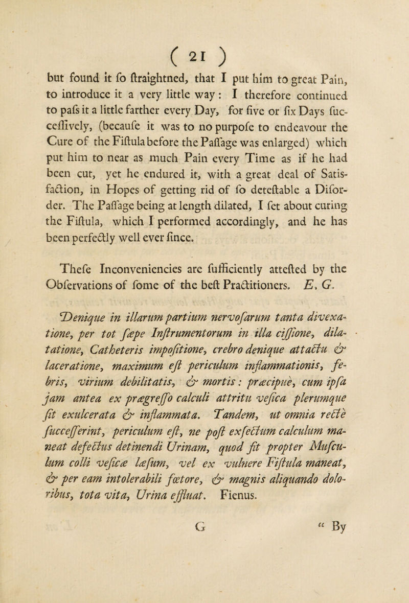 but found it fo ftraightned, that I put him to great Pain, to introduce it a very little way : I therefore continued to pafs it a little farther every Day, for five or fix Days fuc- ceflively, (becaufe it was to no purpofe to endeavour the Cure of the Fiftula before the Paflage was enlarged) which put him to near as much Pain every Time as if he had been cut, yet he endured it, with a great deal of Satis¬ faction, in Hopes of getting rid of fo deteftable a Difor- der. The Paflage being at length dilated, I fet about curing the Fiftula, which I performed accordingly, and he has been perfectly well ever fince, Thefe Inconveniencies are fufficiently attefted by the Obfervations of fome of the beft Pra&amp;itioners. E, G. *T)enique in illarum part him nervofarum tanta divexa- tioney per tot fape Inftrumentornm in ilia ciJJione&gt; dila- * tatione, Catheter is impofitioney crebro denique attaclu &amp; lacerationey maximum eft periculum mfammationisy fe- brisy virium debilitatisy cr mortis: praicipuey cum ip fa jam antea ex prtegreffo calculi attritu vefica plerumque ft exulcer at a &amp; inflammata. Tandemy ut omnia re£le fuccejferinty periculum efty ne pofl exfeclum calculum ma¬ ne at defebtus detinendi Urinamy quod fit propter Mufcu- lum colli vefic£ ltefumy vel ex vuhiere Fiftula maneaty &amp; per earn intolerabili foetorey &amp; magnis aliquando dolo~ ribiiSy tota vitay Urina effluat. Fienus. G By