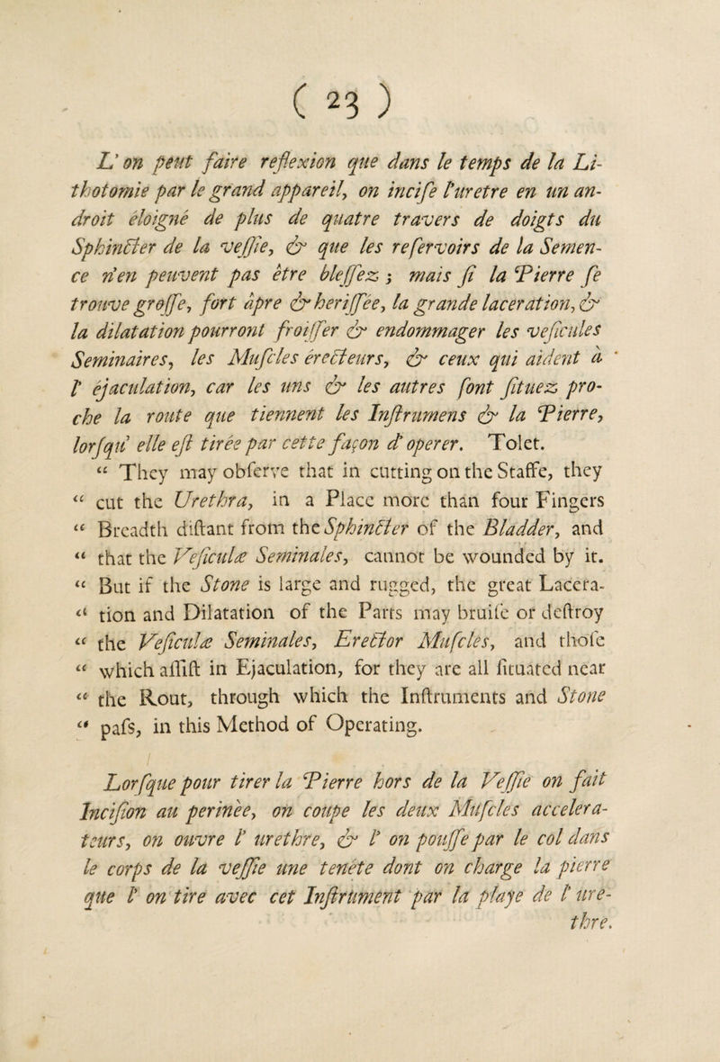 L* on pent faire reflexion que dans le temps de la Li- thotomie par le grand apparetl, on incifle I’nretre en un an- droit eloigne de plus de quatre travers de doigts du Sphincter de la veffie, &amp; que les refervoirs de la Senten¬ ce rien peuvent pas etre bleffez; mats fi la Pierre fe trouve groffe, fort apre &amp;heriffee, la grande laceration, &amp; la dilatation pourront froijfer &amp; endommager les veficules Semin air es, les Muffles erecleurs, &amp; ceux qui aident a /’ ejaculation, car les ms &amp; les autres font fituez pro- che la route que tiennent les Inftrumens &amp; la ‘Pierre, lorfqu elle eft tiree par cette flagon d operer. Tolet. “ They may obferve that in cutting on the StafFe, they “ cut the Urethra, in a Place more than four Fingers u Breadth diftant from thzSphin&amp;er of the Bladder, and u that the Veficulre Seminales, cannot be wounded by it. “ But if the Stone is large and rugged, the great Lacera- &lt;4 tion and Dilatation of the Parts may bruife or deftroy “ the Veficulee Seminales, Eretlor Mu flies, and thole « which allift in Ejaculation, for they are all fituated near “ the Rout, through which the Inftruments and Stone  pafs, in this Method of Operating. I * ■ : h Lorfque pour tirerla Pierre hors de la Veffie on fait Inciflon au perinee, on coupe les deux Mu flies ac cetera- tears, on ouvre l’ urethre, &amp; l* on pouffe par le col dans le corps de la veffie une tenete dont on charge la pierre que i on tire avec cet InfirUment par la plaje de t ure¬ thre.