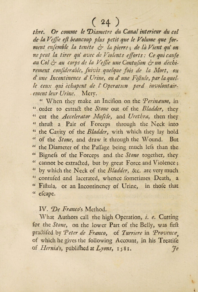 ( H) ~ thre. Or comme le *Diametre du Canal interieur du col de la VeJJie eft beaucoup plus petit que le Volume que for¬ went enfemble la tenete &amp; la pierre \ de la Vient qu' on ne pent la tirer qu’ avec de Violents efforts: Ce qui caufe au Col &amp; an corps de la Vejfte une Contufion &amp; tin dechi- rement confiderable, fuivis quelque fois de la Mort, on d’ une Incontinence d’ Urine y cud une Fiftule-, par la quel¬ le ceux qui echapent de l' Operation perd involontair- ement leur Urine. Mery. “ When they make an Incifion on the Perineum, in order to extrad the Stone out of the Bladder, they “ cut the Accelerator Mufcle, and Urethra, then they “ thruft a Pair of Forceps through the Neck into €c the Cavity of the Bladder, with which they lay hold “ of the St one y and draw it through the Wound. But tc the Diameter of the Paffage being much lefs than the “ Bignefs of the Forceps and the Stone together, they tc cannot be extraded, but by great Force and Violence; “ by which the Neck of the Bladder, dec. are very much contufed and lacerated, whence fometimes Death, a “ Fiftuia, or an Incontinency of Urine, in thofe that &lt;c efcape. IV. ‘De Franco's Method. What Authors call the high Operation, i. e. Cutting for the St one y on the lower Part of the Belly, was firft pradifed by ‘Peter de Franco, of Turriere in Provence of which he gives the following Account, in his Treatife of Hernias, publifhed at Lyons, ij8i. Je