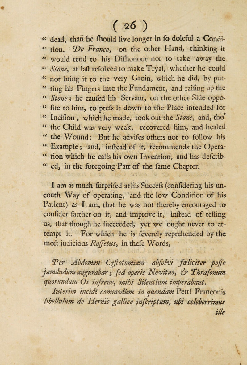 « dead, than he fliould live longer in fo doleful a Condi- “ tion. T&gt;e Franco, on the other Hand, thinking it « would tend to his Dilhonour not to take away the “ Stone, at lafl; refolved to make Tryal, whether he could “ not bring it to the very Groin, which he did, by put- “ ting his Fingers into the Fundament, and railing up the r tc Stone 5 he caufed his Servant, on the other Side oppo- “ fire to him, to prefs it down to the Place intended for “ Incifion 5 which he made, took out the Stone, and, tho “ the Child was very weak, recovered him, and healed u the Wound: But he advifes others not to follow his “ Example 5 and, inftead of it, recommends the Opera- “ tion which he calls his own Invention, and has deferib- ic ed, in the foregoing Part of the fame Chapter. . . * '- a . i \ . . , - * ‘ • ’ ‘r 1 ’ ” ) F I am as much furprifed at his Succefs (confidering his un¬ couth Way of operating, and the low Condition of his Patient) as I am, that he was not thereby encouraged to confider farther on it, and improve it, inftead of telling us, that though he fucceeded, yet we ought never to at¬ tempt it. For which he is feverely reprehended by the moft judicious Roffetus, in thefe Words, Per Abdomen Cyftotomiam abfolvi foeliciter pojfe jamdudum augurabar; [ed opens Novitas, &amp; Thrafonum quorundam Os infrene, mihi Silentmm imperabant. Interim incidi commodum in quendam Petri Franconis libellulum de Her ms gallice inferiptum7 nbi celeberrimus ille \ \