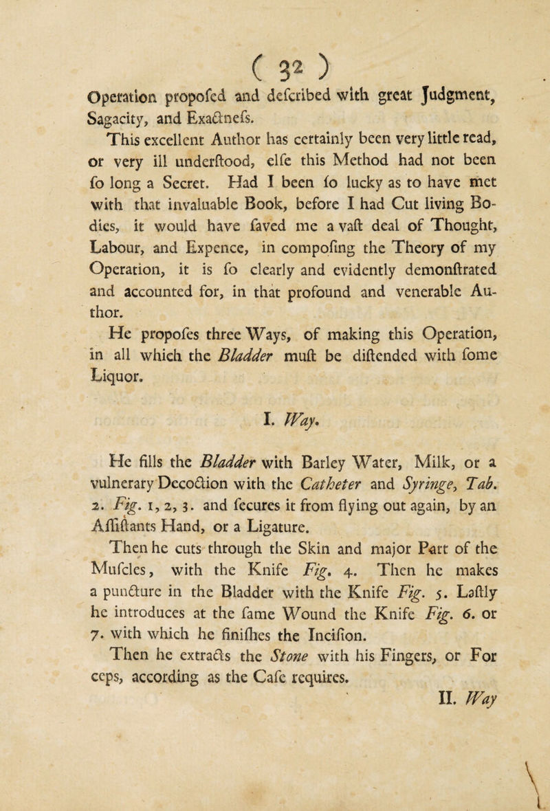 Operation propofed and defctibed with great Judgment, Sagacity, and Exadnefs. This excellent Author has certainly been very little read, or very ill underftood, elfe this Method had not been fo long a Secret. Had I been fo lucky as to have met with that invaluable Book, before I had Cut living Bo¬ dies, it would have faved me a vafl: deal of Thought, Labour, and Expence, in compofing the Theory of my Operation, it is fo clearly and evidently demonftrated and accounted for, in that profound and venerable Au¬ thor. He propofes three Ways, of making this Operation, in all which the Bladder muft be diftended with fome Liquor. I. Way. He fills the Bladder with Barley Water, Milk, or a vulnerary Decodion with the Catheter and Syringe, Tab. 2. Fig. i, 2,3‘ and fecures it from flying out again, by an Afliftants Hand, or a Ligature. Then he cuts through the Skin and major Part of the Mufcles, with the Knife Fig. 4. Then he makes a punCture in the Bladder with the Knife Fig. 5. Laftly he introduces at the fame Wound the Knife Fig. 6. or 7. with which he finiflies the Incifion. Then he extrads the Stone with his Fingers, or For ceps, according as the Cafe requires. II. Way