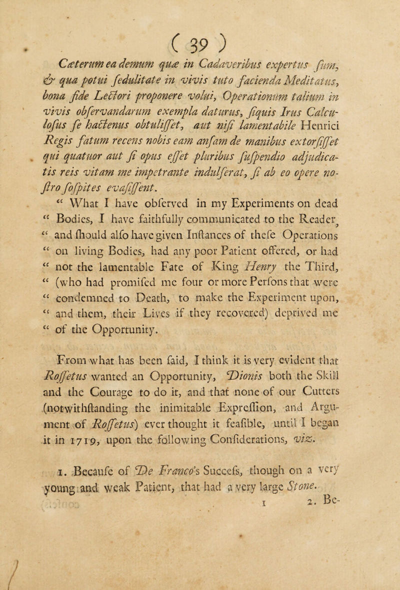 Cater um ea demum qua in Cadaver this expert us pant, &amp; qua potui fedulitate in vivis tuto facienda Meditatus, bona fide Lediori proponere volui, Operationum talimn in vivis obfiervandarum exempla datums, fiquis Inis Calcu- lofius fie hadtenus obtulififiet, aut nifi lamentable Henrici Regis fiatum recens nobis earn anfiam de manibus extorfififet qui quatuor aut fi opus ejfiet pluribus fiufipendio adjudica- tis reis vitam me impetrante indulfierat, fi ab eo opere no- firo fiofpites evafijfient. “ What I have obferved in my Experiments on dead “ Bodies, I have faithfully communicated to the Reader *c and fliould alfo have given Inftances of thefe Operations “ on living Bodies, had any poor Patient offered, or had “ not the lamentable Fate of King Henry the Third, iC (who had promifed me four or more Perfons that were “ condemned to Death, to make the Experiment upon, &lt;£ and them, their Lives if they recovered) deprived me u of the Opportunity, From what has been faid, I think it is very evident that Rojfietus wanted an Opportunity, cDionis both the Skill and the Courage to do it, and that none of our Cutters (notwithftanding the inimitable Exprefllon, and Argu¬ ment of Rofietus) ever thought it feafible, until I began it in 1719, upon the following Confiderations, viz. X. Becaufe of De Franco's Succefs, though on a very young and weak Patient, that had a very large Stone. 1 2. Be-