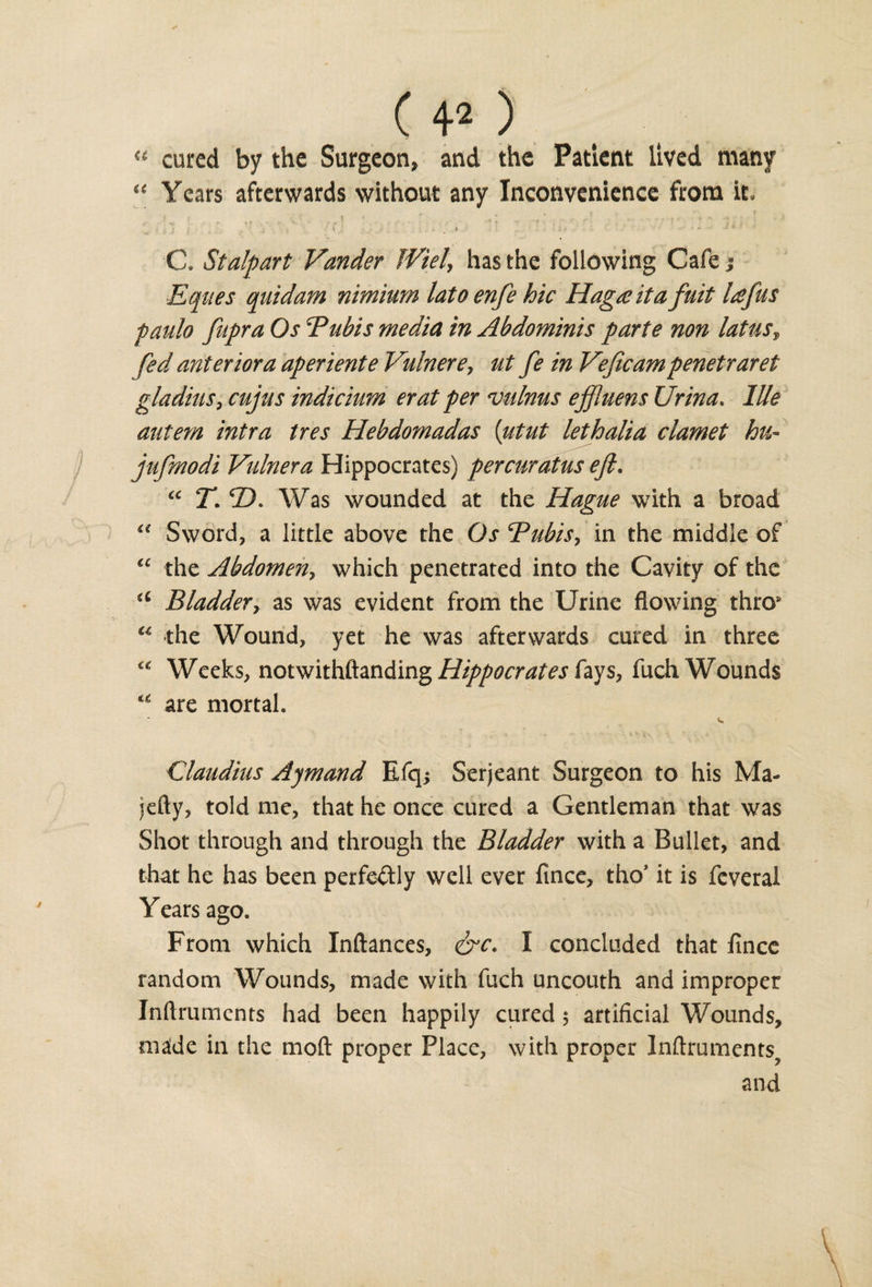 “ cured by the Surgeon, and the Patient lived many “ Years afterwards without any Inconvenience from it. if ... - v . A ' ■ t ' -A r -■{ , *' f ■ • • * 1  9 * 'si j ' I . : . * : . . „ .#• • ^ - * * C. Stalpart Vander JViel\ has the following Cafe; Eques quid am nimium latoenfe hie Hagaita fuit lafus paulo fupra Os Bubis media in Abdominis parte non laUis? fed anterior a aperient e Vulnere, ut fe in Veficam penetraret gladitis, cujus indicium erat per vulnus ejjluens Urina. Hie autem intra tres Hebdomadas (utut lethalia clamet hu- jufmodi Vulnera Hippocrates) percuratus eft, “ T. 2). Was wounded at the Hague with a broad Sword, a little above the Os Bubis, in the middle of “ the Abdomen, which penetrated into the Cavity of the u Bladder, as was evident from the Urine flowing thro8 “ the Wound, yet he was afterwards cured in three « Weeks, notwithftanding Hippocrates fays, fuch Wounds u are mortal. Claudius Ajmand Efq* Serjeant Surgeon to his Ma- jefty, told me, that he once cured a Gentleman that was Shot through and through the Bladder with a Bullet, and that he has been perfectly well ever fince, tho’ it is feveral Years ago. From which Inftances, &amp;c. I concluded that fince random Wounds, made with fuch uncouth and improper Inftrumcnts had been happily cured 5 artificial Wounds, maide in the mod proper Place, with proper lnftruments? and