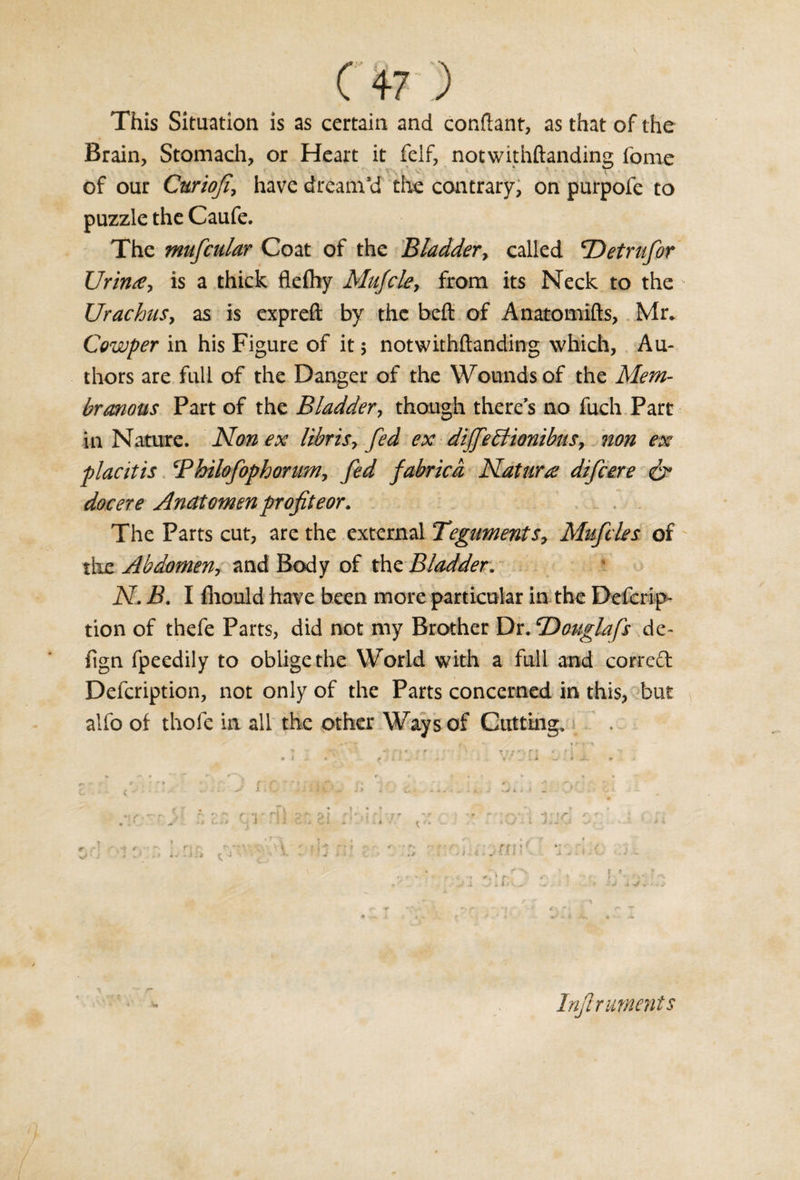 This Situation is as certain and conftant, as that of the Brain, Stomach, or Heart it felf, notwithftanding iome of our Curiofi‘ have dreamed the contrary, on purpofe to puzzle the Caufe. The mufcular Coat of the Bladder, called TDetrufor Urinse, is a thick fleftiy Mufcle, from its Neck to the Urachus, as is expreft by the beft of Anatomifts, Mr. Cowper in his Figure of it $ notwithftanding which. Au¬ thors are full of the Danger of the Wounds of the Mem¬ branous Part of the Bladder, though there’s no fuch Part in Nature. Non ex libris&gt; fed ex difeBionibns, non ex placitis Philofophorum, fed fabricd Nat tiro: difcere &amp; docere Andtomen profit eor. _ . . The Parts cut, are the external Teguments, Mufdes of the Abdomen, and Body of the Bladder. N. B. I fliould have been more particular in the Defcrip- tion of thefe Parts, did not my Brother Dr. cDouglafs de- fign fpeedily to oblige the World with a full and correft Defcription, not only of the Parts concerned in this, but alfo of thofe in all the other Ways of Cutting, •' 1 i * - t ■ •» -, * '■, r r «• ' ' * I .. * f 1 • . , A w- • * • ^ t . . l - ! - v ~ . - ; . kJ i i &lt; • v. h . w A ^ . ■ s 9 e - % r\ * ► Inftr aments