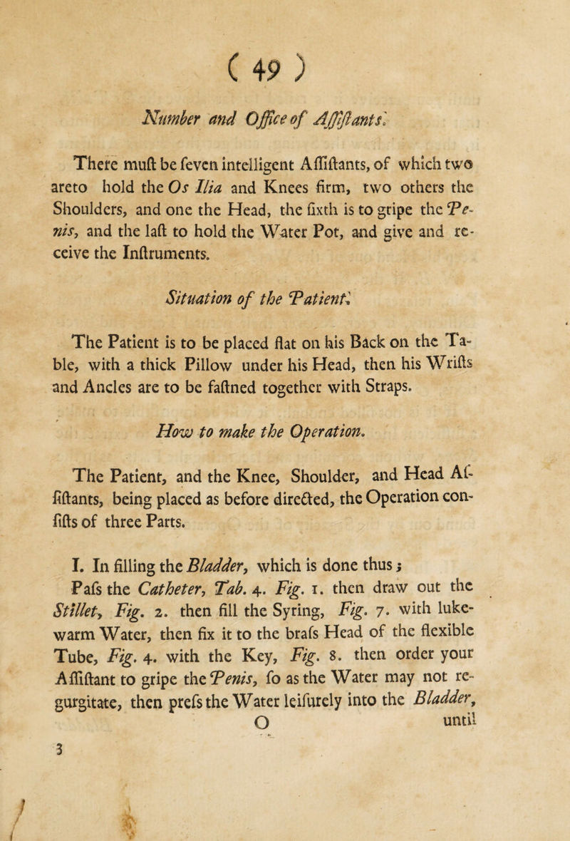 Number and Office of Affifiants'. There muft be feven inteiligent Afllftants, of which two areto hold the Os Ilia and Knees firm, two others the Shoulders, and one the Head, the fixth is to gripe the Ve¬ nts, and the laft to hold the Water Pot, and give and re¬ ceive the Inftruments. Situation of the Vatient. The Patient is to be placed flat on his Back on the Ta¬ ble, with a thick Pillow under his Head, then his Wrifts and Ancles are to be faftned together with Straps. I _ • How to make the Operation. The Patient, and the Knee, Shoulder, and Head At- fiftants, being placed as before directed, the Operation con- fiftsof three Parts. I. In filling the Bladder, which is done thus j Pafs the Catheter, Tab. 4. Fig. 1. then draw out the Stillet, Fig. z. then fill the Syring, Fig. 7. with luke¬ warm Water, then fix it to the brafs Head of the flexible Tube, Fig. 4. with the Key, Fig. 8. then order your Afliftant to gripe the Fenis, fo as the Water may not re¬ gurgitate, then prefs the Water leifurely into the Bladder, O until  ' *• 3 / J i N &lt; t