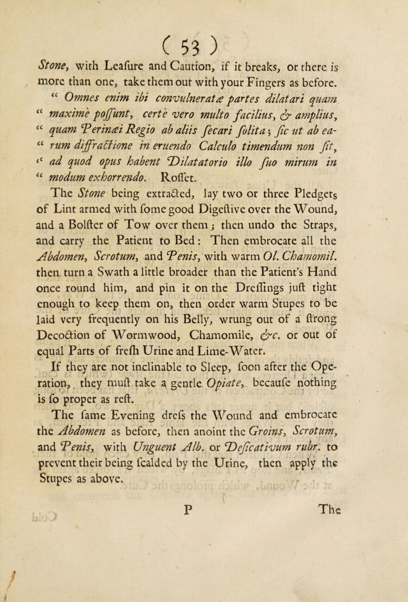 Stone, with Leafure and Caution, if it breaks, or there is more than one, take them out with your Fingers as before. “ Omnes enim ibi convulnerat# partes dilatari quam “ maxime pojjunt, certe vero midto facilius, &amp; amplius, “ quam T*erinrei Regto ab aliis fecari folita ; Jicutabea- “ rum diffract lone in eruendo Calculo timendum non Jity &lt;c ad quod opus habent dilatator to illo fuo mirum in u modum exhorrendo. Roflet. The Stone being extracted, lay two or three Pledgets of Lint armed with fome good Digeftive over the Wound, and a Bolder of Tow over them; then undo the Straps, and carry the Patient to Bed: Then embrocate all the Abdomen, Scrotum, and cPenis, with warm 01. Chamomil. then turn a Swath a little broader than the Patient's Hand once round him, and pin it on the Dreifings juft tight enough to keep them on, then order warm Stupes to be laid very frequently on his Belly, wrung out of a ftrong Decoftion of Wormwood, Chamomile, &amp;c. or out of equal Parts of frefh Urine and Lime-Water. If they are not inclinable to Sleep, foon after the Ope- £ J % ration, they muft take a gentle Opiate, becaufc nothing is fo proper as reft. / ' / V \ The fame Evening drefs the Wound and embrocate the Abdomen as before, then anoint the Groins, Scrotum, and Tenis, with Unguent Alb. or 'Dejicativum rubr. to prevent their being fealded by the Urine, then apply the Stupes as above. - The P