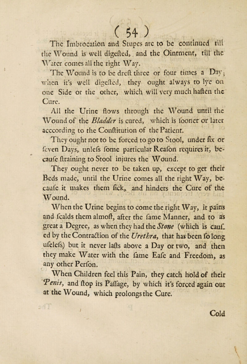 C 54- ) The Imbroeation and Stupes arc to be continued till the Wound is well digefted, and the Ointment, till the Water comes all the right Way. The Wound is to be dreft three or four times a Day; when it’s well digefted, they ought always to l)re on one Side or the other, which will very much haften the Cure. All the Urine flows through the Wound until the Wound of the Bladder is cured, which is fooner or later acccording to the Conftitution of the Patient. They ought not to be forced to go to Stool, under fix or feven Days, unlefs fome particular Reafon requires it, be- caufe draining to Stool injures the Wound. They ought never to be taken up, except to get their Beds made, until the Urine comes all the right Way, be- caufe it makes them fick,. and hinders the Cure of the Wound. When the Urine begins to come the right Way, it pains and fealds them almofl, after the fame Manner, and to as great a Degree, as when they had the Stone (which is caufi ed by the Contra&amp;ion of the Urethra, that has been folong ufelefs) but it never lafts above a Day or two, and then they make Water with the fame Eafe and Freedom, as any other Perfon. When Children feel this Pain, they catch hold of their *Penisy and flop its Paflage, by which it’s forced again out at the Wound, which prolongs the Cure. i Cold