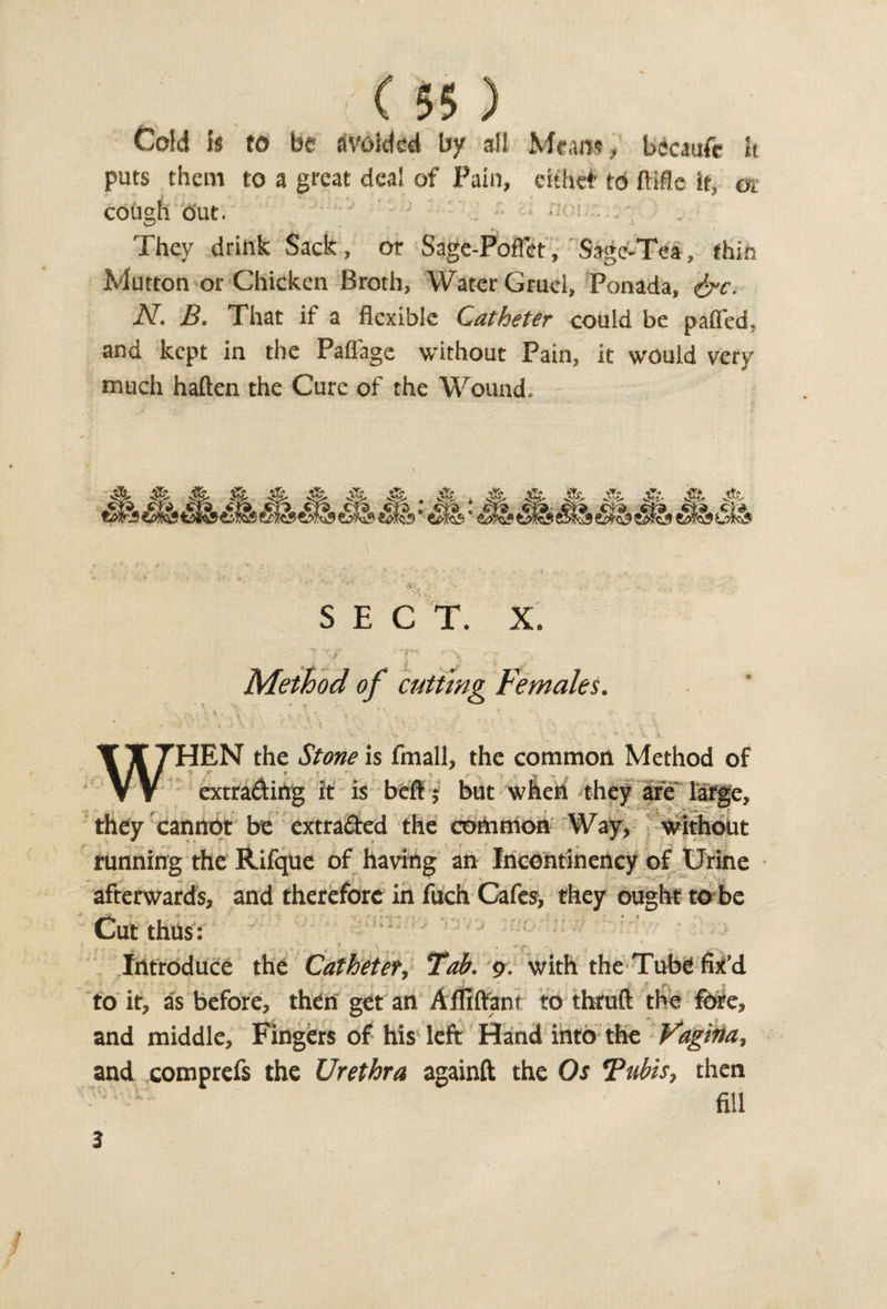 ( $5 ) Cold 1$ to be avoided by all Means, bccaufe It puts them to a great deal of Pain, eithef to it, or cough out. They drink Sack, or Sage-Poflet, Sage-Tea, thin Mutton or Chicken Broth, Water Gruel, Ponada, &amp;c. N. B. That if a flexible Catheter could be pafled, and kept in the Paflage without Pain, it would very much haften the Cure of the Wound. Method of cutting Females. ’HEN the Stone is fmall, the common Method of extrading it is beflf; but when they are large, they cannot be extracted the cortimon Way, without running the Rifque of having an Incontinency of Urine afterwards, and therefore in fuch Cafes, they ought to be Cut thus: *- ■ ? * i. . k t ^ * ** c 1 _ • p Introduce the Catheter, Tab. 9. with the Tube fix’d to it, as before, then get an Affiflfant to thruft the fore, and middle. Fingers of his left Hand into the Vagina, and comprefs the Urethra againft the Os Tubis, then fill 3