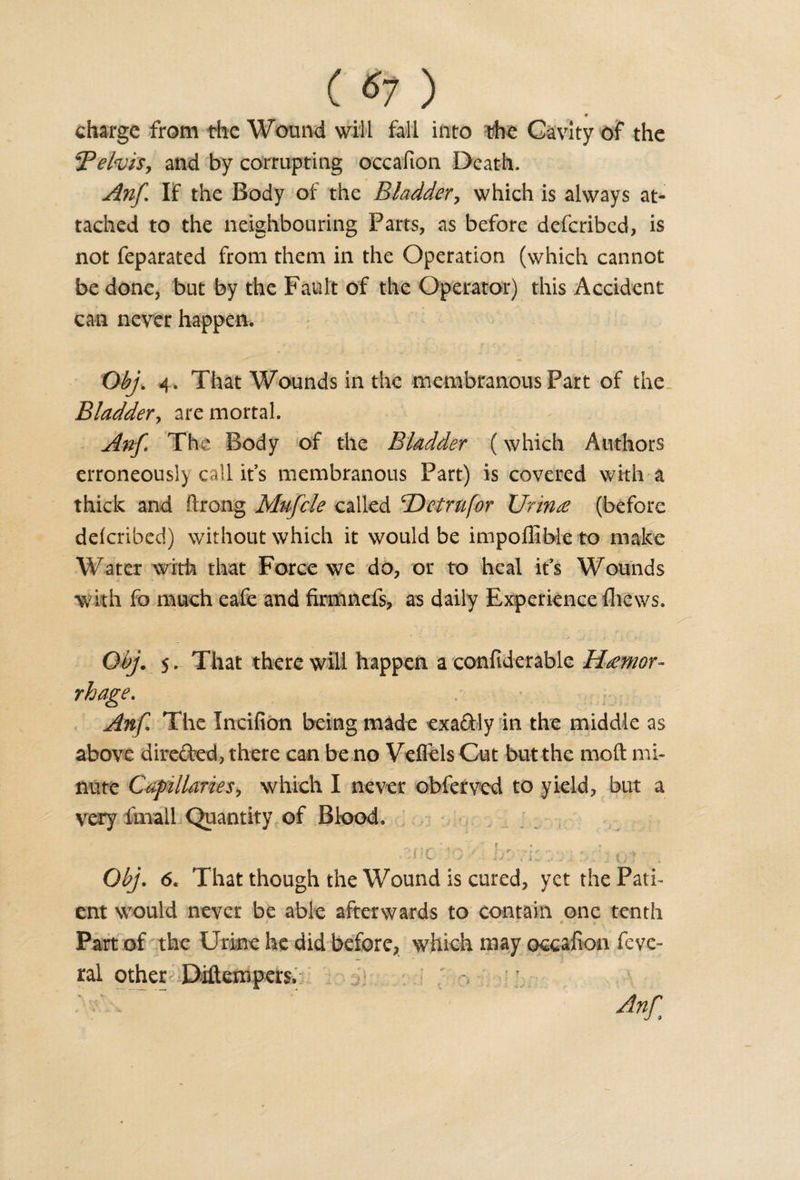 ( ) charge from the Wound will fall into the Cavity of the TelviSy and by corrupting occafion Death. Anf If the Body of the Bladder, which is always at¬ tached to the neighbouring Parts, as before deferibed, is not feparated from them in the Operation (which cannot be done, but by the Fault of the Operator) this Accident can never happen. Obj. 4. That Wounds in the membranous Part of the Bladder^ are mortal. Anf* The Body of the Bladder (which Authors erroneous!) call it’s membranous Part) is covered with a thick and ftrong Mufcle called Hetrufor TJrince (before deferibed) without which it would be impoffible to make Water with that Force we do, or to heal it's Wounds with fo much eafe and firmnefs, as daily Experience {hews. Qbj. 5. That there will happen a confiderable Haemor¬ rhage. Anf The Incifion being made exaftly in the middle as above directed, there can be no Veffels Cut but the mold mi¬ nute Capillariesy which I never obferved to yield, but a very fmall Quantity of Blood. ■ J - ■ -* . i - - -■ - • t j ) Obj. 6. That though the Wound is cured, yet the Pati¬ ent would never be able afterwards to contain one tenth Part of the Urine he did before, which may occafion feve- ral other Diftenspers. M.