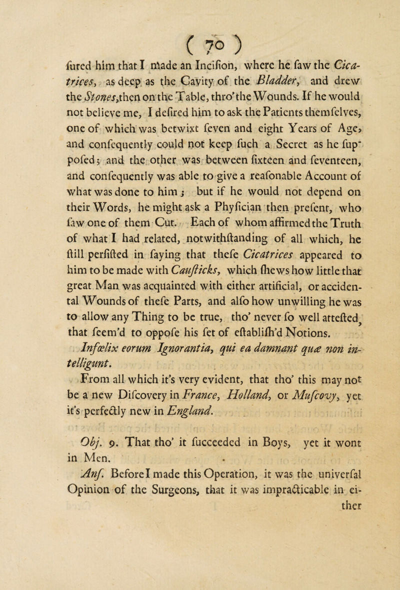 ( 7° ) lured him that I made an Incifion, where he faw the Cica- trices, as deep as the Cavity of the Bladder, and drew the Siot^esythen on the Table, thro* the Wounds. If he would not believe me, I defired him to ask the Patients themfelves, one of which was betwixt feven and eight Years of Age&gt; and confcquently could not keep fuch a Secret as he fup~ pofed; and the other was between fixteen and feventeen, and confequently was able to give a reafonable Account of what was done to him,• but if he would not depend on their Words, he might ask a Phyfician then prefent, who law one of them Cut. Each of whom affirmed the Truth of what I had related, notwithftanding of all which, he hill perfifted in faying that thefe Cicatrices appeared to him to be made with Caujlicksy which (hews how little that great Man was acquainted with either artificial, or acciden¬ tal Wounds of thefe Parts, and alfohow unwilling he was to allow any Thing to be true, tho’ never fo well attefted? that feem’d to oppofe his fet of eftablifh’d Notions. Infoelix eorum Ignorantia7 qui ea damnant qua non in- telligunt. From all which it’s very evident, that tho’ this may not be a new Difcovery in France, Holland\ or Mufcovy&gt; yet it’s perfectly new in England. &lt; * ■ . v .. f . i ; . . . Obj. 9. That tho* it fucceeded in Boys, yet it wont in Men. Anf. Before I made this Operation, it was the univerfal Opinion of the Surgeons, that it was impracticable in ei¬ ther