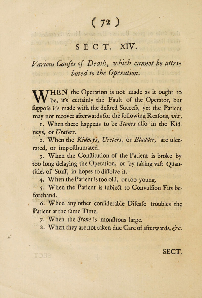 » ' *■ * * , * • . ,, * t ' 1 * £ \ ’ ' ' SECT. XIV. Various Caufes of Death, which cannot he attn+ bated to the Operation. WHEN the Operation is not made as it ought to be, it’s certainly the Fault of the Operator, but fuppofe it’s made with the defired Succefs, yet the Patient may not recover afterwards for the following Reafons, viz. x. When there happens to be Stones alfo in the Kid¬ neys, or Ureters. 2. When the Kidneys, Ureters, or Bladder, are ulce¬ rated, or impofthumated. 3. When the Conftitution of the Patient is broke by too long delaying the Operation, or by taking vaft Quan¬ tities of Stuff, in hopes to difiolve it. 4. When the Patient is too old, or too young. 5. When the Patient is fubjed to Convullion Fits be¬ forehand. 6. When any other confiderable Difeafe troubles the Patient at the fame Time. 7. When the Stone is monftrous large. 8. When they are not taken due Care of afterwards, &amp;c.