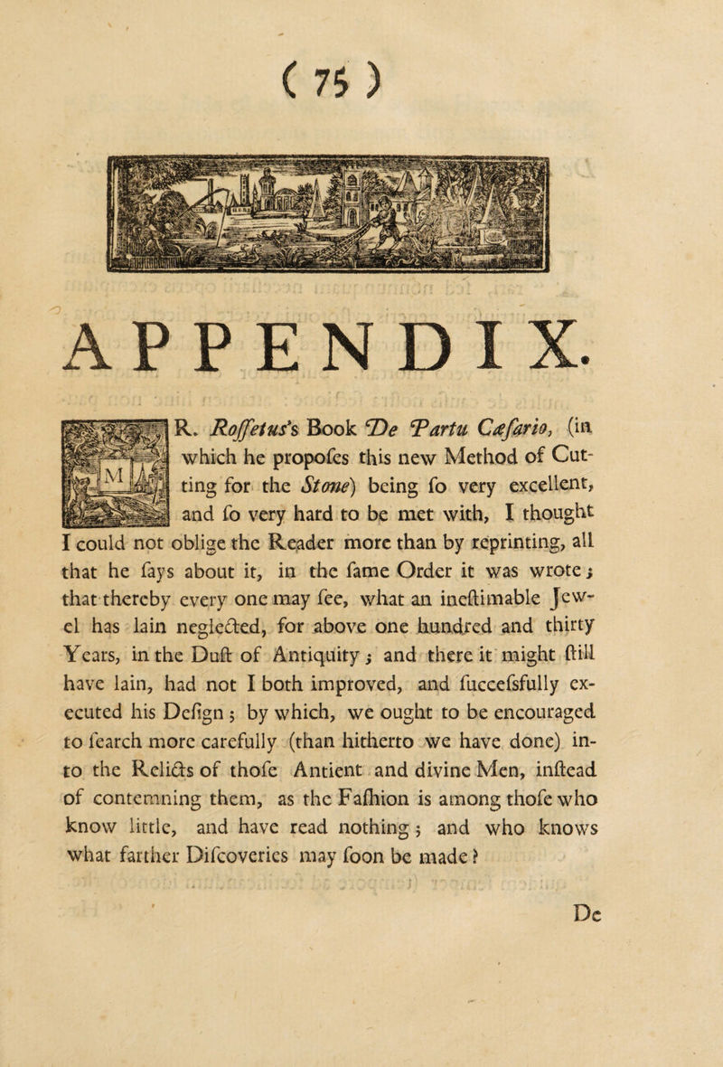 APPENDIX. R* Roffetus's Book T)e Tartu Ctffario, (in which he propofes this new Method of Cut¬ ting for the Stone) being fo very excellent, and fo very hard to be met with, I thought oblige the Reader more than by reprinting, all that he fays about it, in the fame Order it was wrote; that thereby every one may fee, what an ineftimable Jew¬ el has lain neglected, for above one hundred and thirty Years, in the Duft of Antiquity; and there it might (till have lain, had not I both improved, and fuccefsfully ex¬ ecuted his Defign 5 by which, we ought to be encouraged to fearch more carefully (than hitherto we have done) in¬ to the Relids of thofe Antient and divine Men, inftead of contemning them, as the Fafhion is among thofe who know little, and have read nothing 5 and who knows what farther Difcoveries may foon be made \ I could not