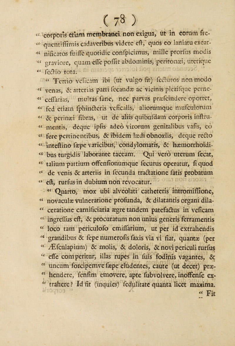 a cot ports etlam membtanei non exigua, ut in corn m ftc- qiientiffimis cadavcribus videre eft/ quos eo laniatu ex car- « nificatos ftiiffe quotidie confpicimus, mille prorfus modis graviore, quam eftc poffit abdominis, peritonei, uterique fedio tota. a Tertio veficam ibi (tit vulgo fit) feduros non modo « venas, &lt;$e artcrias parti fccanda: ac vicinis plerifqne pcrnc- “ ceffarias, multas fane, nec parvas prafcinderc oportet, «■ fed etiam fphinderis veficalis, aiiommque mufeuiorum &amp; permit fibras, ut de aliis quibufdam corporis infirm a mentis, deque ipfis adeo virorum genitalibus vafis, eo «c fere pertinentibus, &amp; ibidem \xdi obnoxiis, deque redo €£ inteftino fepe varicibus, coridylomatis, 6e hxmorrhoidi- “ bus turgidis laborante taceanr. Qui vero uterum fecat, *c talium partium offenfionumque fecurus operatur, fi quod de venis 6c arteriis in fecunda tradatione fatis probatum u eft, rurfus in dubium non revocatur. ** Quarto, mox ubi alveolati catheteris intromiflione, « novaculx vulneratione profunda, &amp; dilatantis organi dila- ceratione carnificiaria segre tandem patefadus in veficam “ ingreifus eft, &amp; procuratum non unius generis ferramentis “ loco tarn periculofo cmiffarium, ut per id extrahendis u grandibus &amp; fepe numerofis faxis via vi fiat, quant# (per iEfculapium) &amp; molls, &amp; doloris, &amp; novi periculi rurfus ■. •• effe comperitur, illas rapes in fuis fodinis vagantes, &amp; , uncum forcipemve fepe eludentes, caute (ut decet) pne- hendere, fenfim emoverc, apte fubvolvere, inoffenfe ex- *' trahere ? Id fit (inquics) fedulitatc quanta licet maxima.  “Fit ft a ». *