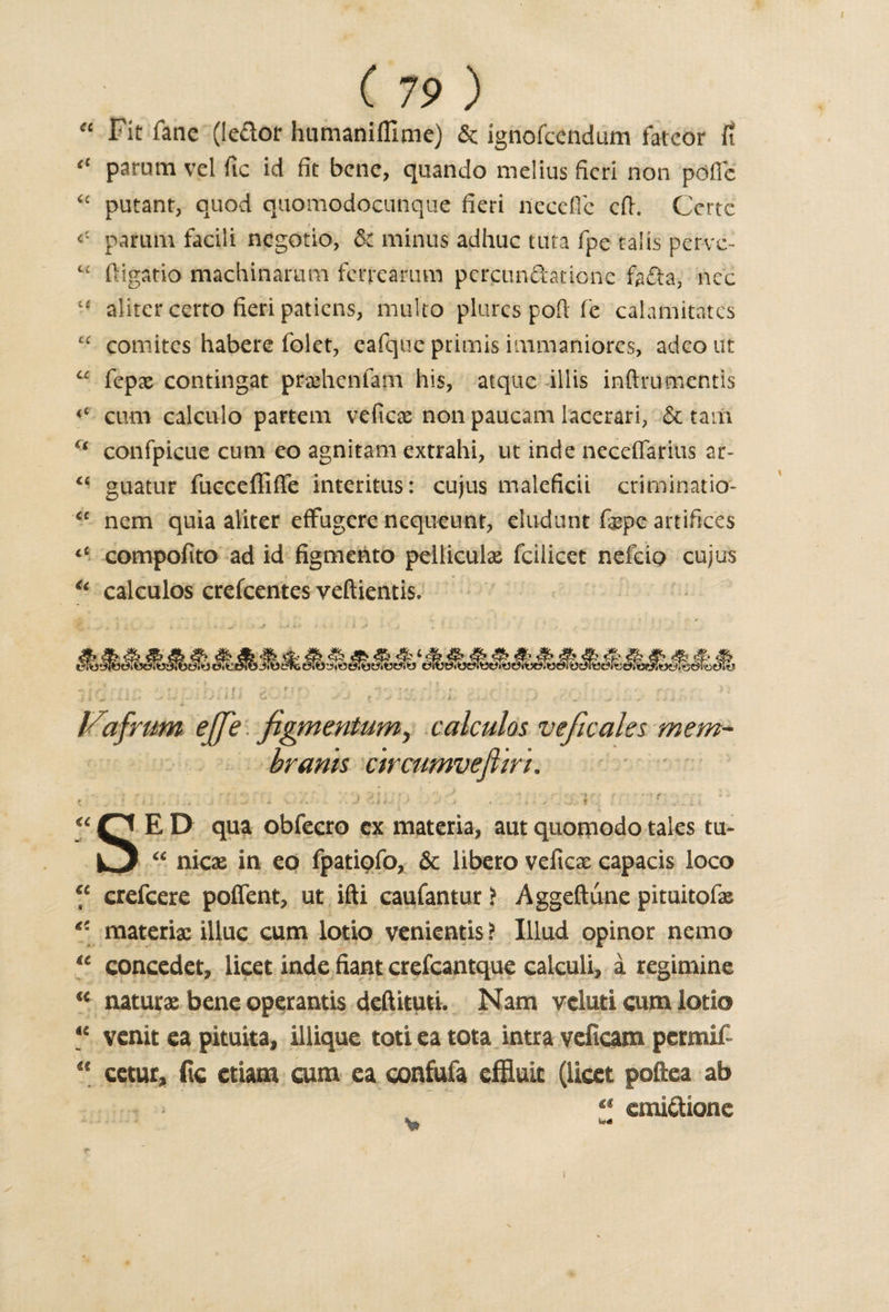 “ Fit fane (iedor humaniffime) 6c ignofcendum fatcor fi “ parum vel fic id fit bene, quando melius fieri non pofte “ putant, quod quomodocunque fieri needle eft. Certc parum facili negotio, 6c minus adhuc tuta fpe talis perve- t£ ftigatio machinarum ferreamm percundatione fada, nee x£ aliter certo fieri patiens, multo plures poft fe calamitates “ comitcs habere folet, cafque pritnis immaniores, adeout “ fepx contingat pra&amp;hcnfam his, atquc illis inftrumentis cum calculo partem veficae non paucam lacerari, 6c tarn ct confpicue cum eo agnitam extrahi, ut inde neceffarius ar- u guatur fucceffiffe interims: cujus maleficii criminatio- &lt;c nem quia aliter effugere nequeunt, eludunt fepc artifices “ compofito ad id figmento peiticuias fcilicet nefcio cujus €t calculos crefcentes veftientis. Xxis&amp;tv&amp;b &amp; ft &amp; #• # Vafrum effe figmentum, calculos veficales mem- brants c'trcumveflirt. &lt; ' . . • . . . •- j ''&lt; • • j . , , ' t T &lt; “ “ CJ E D qua obfecro cx materia, aut quomodo tales tu- O “ nicae in eo fpatipfo, &amp; libero velicx capacis loco “ crefcere poffent, ut ifti caufantur ? Aggeftune pituitofx &lt;! materix illuc cum lotio venientis? Illud opinor nemo “ concedet, licet inde fiant crefcantque calculi, a regimine “ naturx bene operands deftituti. Nam vcluti cum lotio ** venit ea pituita, illique toti ea tota intra veficam permit “ cetur, fic ctiam cum ea confufa effluit (licet poftea ab “ emiftione v* -*