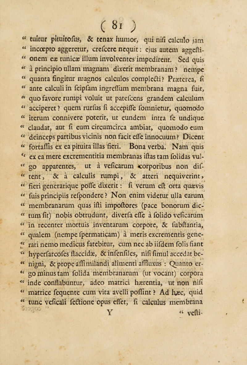 c 8o “ tuitur pkuitofus, &amp; tcnax humor, qui nifi calculo jam “ incoepto aggcrctur, crefccre ncquit: ejus autem aggefti- “ onem cx tunica ilium involventes impcdirent. Sed quis te a principio ullam magnam dixerit membranam ? nempc “ quanta fingitur magnos calculos comple&lt;fti&gt; Praeterea, fi “ ante calculi in feipfam ingreflum membrana magna fuit, “ quo favore rumpi voluit ut patefcens grandem calculum u acciperet ? quem rurfus fi accepifle fomnietur, qiiomodo u iterum connivere potent, ut eundem intra fe undique. “ claudat, aut fi eum circumcirca ambiat, quomodo eum ic deinceps partibus vicinis non facit efle innocuum ? Dicent “ fortaflls ex eapituita illas fieri. Bona verba. Nam quis u ex ea mere excrementitia membranas iftas tarn folidas vul- “ go apparentes, ut a veficarum corporibus non dif- u tent, &amp; a calculis rumpi, &amp; atteri nequiverint » r-', ' ** y r y ‘ ' 1- a “ fieri generarique poffe dixerit: fi verum eft orta quaevis “ fuis principiis refpondere? Non enim videtur ulla earum a membranarum quas ifti impoftores (pace bonorum dic- cc turn fit) nobis obtrudunt, diverfaefie a folido veficarum - - . . I • 4'.v f ■■ i • 1 » »- *. | “in recenter mortuis inventarum corpore, &amp; fubftantia, “ qualem (nempe fpermaticam) a meris excrementis gene- €l rari nemo medicus fatebitur, cum nec ab iifdem folis fiant “ hyperfarcofes flaccid#, &amp; infenfiles, nifi fimul acccdat be- “ nigni, &amp;propeaflimilandi alimenti affluxus : Quanto er- u go minus tarn folida membranarum (ut vocant) corpora &lt;c inde conflabuntur, adeo matrici haerentia, ut non uifi “ matrice fequente cum vita avelli poflint i Ad h#c, quid “ tunc veficali fe&amp;ione opus eflet, fi calculus membrana Y a vefti-