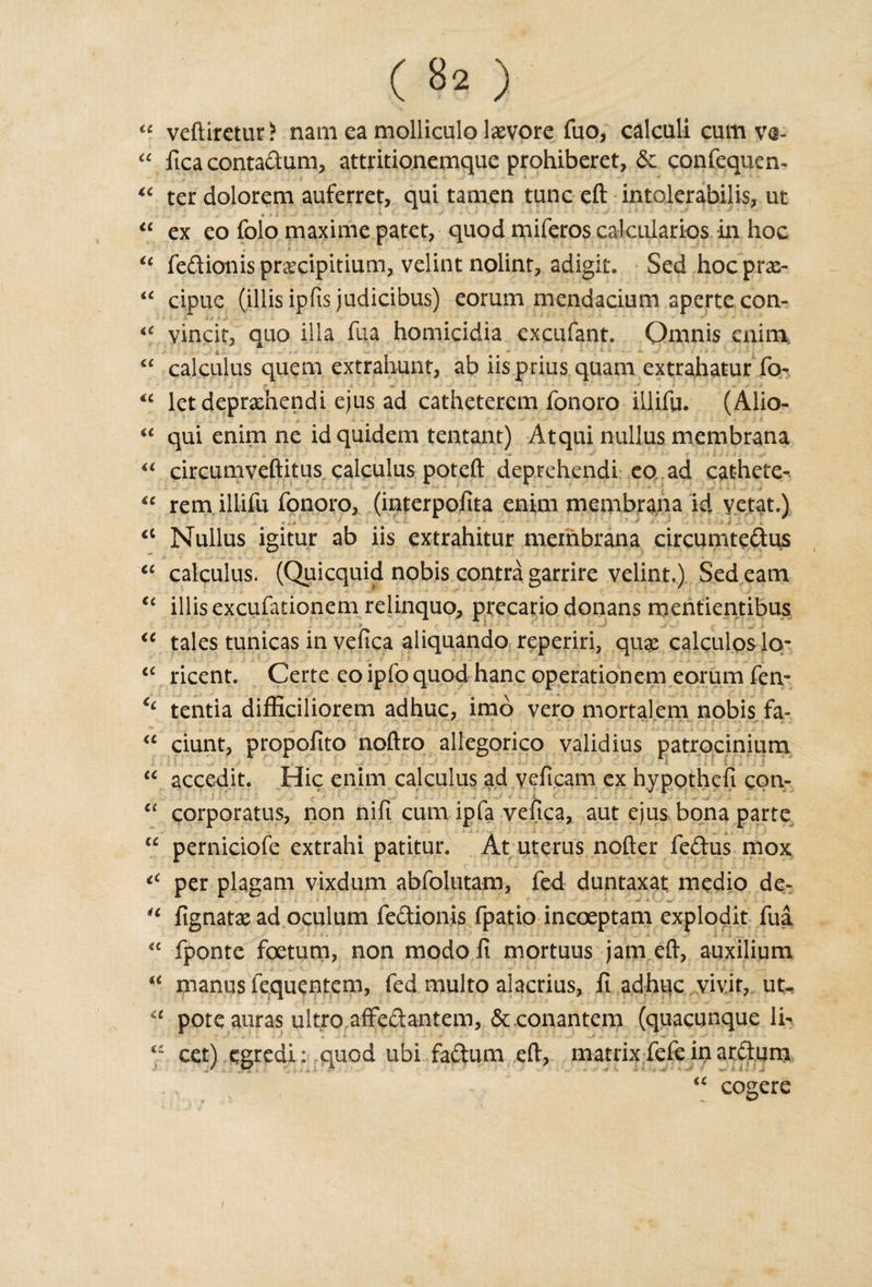 CC U cc CC &lt;££ U “ veftiretur? nam ea molliculo laevore fuo, calculi cum ve-  fica contadum, attritionemque prohiberet, &amp; confequen- “ ter dolorem auferret, qui tamen tunc eft intolerabilis, ut ex eo folo maxime patet, quod miferos caleularios in hoc fedionispra^cipitium, velint nolint, adigit. Sed hoepras- cipue (illisipfis judicibus) eorum mcndacium aperte con- &lt;c vincit, quo ilia fua homicidia excufant. Qmnis enim calculus quem extrahunt, ab iis.prius.qaam extrahatur To- ' ,y _ • •- . let deprxhendi ejus ad catheterem fonoro illifu. (Alio- qui enim ne idquidem tentant) Atqui nullus membrana a circumveftitus calculus poteft deprehendi eo ad cathete- “ rem illifu fonoro, (interpoftta enim membrana id vetat.) » .»•&gt; • ■*  * . .jr a Nullus igitur ab iis extrahitur membrana circumtedus “ calculus. (Quicquid nobis contra garrire velint.) Sed earn illisexcufationem relinquo, precario donans mentientibus ■ tales tunicas in vefica aliquando reperiri, qux calculos Icr ricent. Certe eo ipfo quod hanc operation cm eorum fen- €i tentia difficiiiorem adhuc, imo vero mortalem nobis fa- “ ciunt, propofito noftro allegorico validius patrocinium . accedit. Hie enim calculus ad yeficam ex hypothefi con- corporatus, non nifi cum ipfa vefica, aut ejus bona parte perniciofe extrahi patitur. At uterus nofter fedus mox tC per plagam vixdum abfolutam, fed duntaxat medio de- fignatx ad oculum fedionis fpatio incoeptam explodit fua fponte foetum, non modo fi mortuus jam ell, auxilium manus fequentem, fed multo alacrius, fi adhuc vivit, ut. pote auras ultro affe&amp;anteni, &amp;.conantem (quacunque li¬ cet) egredi; quod ubi factum eft, matrix fete in arctum &lt;i CC CC CC a cc H cc a a cc cogere