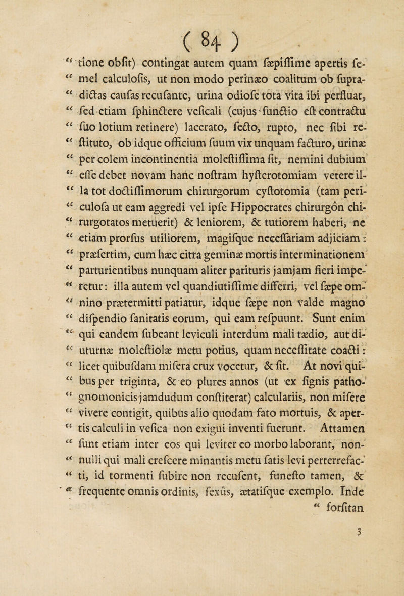 ( 8+ ) u done obfit) contingat autem quam faepifllme apertis fc- “ mel calculofis, ut non modo perinaeo coalitum ob fupra- “ didas caufasrecufante, urina odiofe tota vita ibi perfluat, “ fed etiam fphindere veficali (cujus fundio eft contradu “ fuo lotium retinere) lacerato, fedo, rupto, nec fibi re- u ftituto, ob idque officium fuum vix unquam faduro, minx “ per col'em incontinentia moleftiflima fit, nemini dubiutn u efie debet novam haric noftrani hyfterotomiam vetereil- €£ la tot dodifiimorum chirurgorum cyftotomia (tam peri- cc culofa ut earn aggredi vel ipfe Hippocrates chirurgon chi- u rurgotatos metuerit) &lt;$c leniorem, &amp; tutiorem haberi, ne “ etiam prorfus utiliorem, magifque neceftariam adjiciam: €C prxfertim, cum haec citra geminse mortis interminationem “ parturientibus nunquam aliter parituris jam jam fieri impe- H retur: ilia autem vel quandiutiffime differri, vel fxpe om- €£ nino prsetermitti patiatur, idque fiepe non valde magno “ difpendio fanitatis eorum, qui earn refpuunt. Sunt enim qui eandem fubeant leviculi interdum mali tasdio, aut di- i( uturnx moleftiolas metu potius, quam neceffitate coadi: tc licet quibufdam mifera crux vocetur, &amp;fit. Atnoviqui- bus per triginta, &amp; eo plures annos (ut ex fignis patho- “ gnomonicisjamdudum conftiterat) calculariis, nonmifere ^ vivere contigit, quibus alio quodam fato mortuis, &amp; aper- tis calculi in vefica non exigui invent! fuerunt. Attamen funt etiam inter eos qui leviter co morbo laborant, non- ££ nuiliqui mali crefcere minantis metu fatis kvi perterrefac- “ ti, id tormenti fubire non recufent, funefto tamen, dc a frequente omnis ordinis, fexus, aetatifque exemplo. Inde “ forfitan