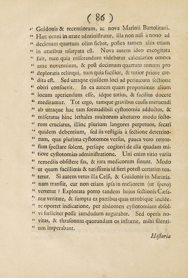 ( ) Guidonis &amp; recentiorum, ac nova Marinii Bartolitani, &lt;e Hxc omni in sctate adminiftratur, ilia non nifi a nono ad “ decimum quartum dim fiebat, poftea tamcn aliis etiam “ in xtatibus ufurpata eft. Nova autem ideo excogitata “ fait, tarn quia miferandum videbatur calcularios omnes “ ante novennium, 6c poft decimum quartum annum pro “ deploratis relinqui, turn quia facilior, &amp; tutior priore ere- *c dita eft. Sed utraque ejufdem loci ad perinaeum fedione ic obiri confuevit. In ea autem quam proponimus alium “ locum aperiendum efle, idque tutius, 6c facilius docere &lt;c meditamur. Tot ergo, tamque gravibus caufis metuendi u ab utraque hac tarn formadibili cyftotomia addudus, 6c tc miferatus hinc lethales multorum alterutro modo fedo- rum cruciatus, illinc plurium langores perpetuos, fecari ^ quidem debentium, fed iis veftigiis a fedtione deterrito- u rum, qua: plurima cyftotomos verfus, pauca vero retror- ec fum fpedare folent, perfxpe cogitavi de alia quadam mi- *£ tiore cyftotomias adminiftratione. Uni enim vitio variis u remediis obfiftere fas, 6c jura medicorum finunt. Modo u ut quam facillimis 6c tutiflimis id fieri poteft certatim ten- u tetur. Si autem vetus ilia Ceifi, 6c Guidonis in Marinia- nam tranfiit, cur non etiam ipfa in meliorem (ut fpero) vertetur ? Explorata porro tandem hujus fedionis Caefa- V rexveritate, 6c fumpta ex partibus quas utrobique incide- “ re oportet indicatione, per abdomen cyftotomiam abfol- vi foeliciter pofle jamdudum augurabar. Sed operis no- “ vitas, 6c thrafonum quorundam os inframe, mihi filenti- “ urn imperabant. Hiftoria