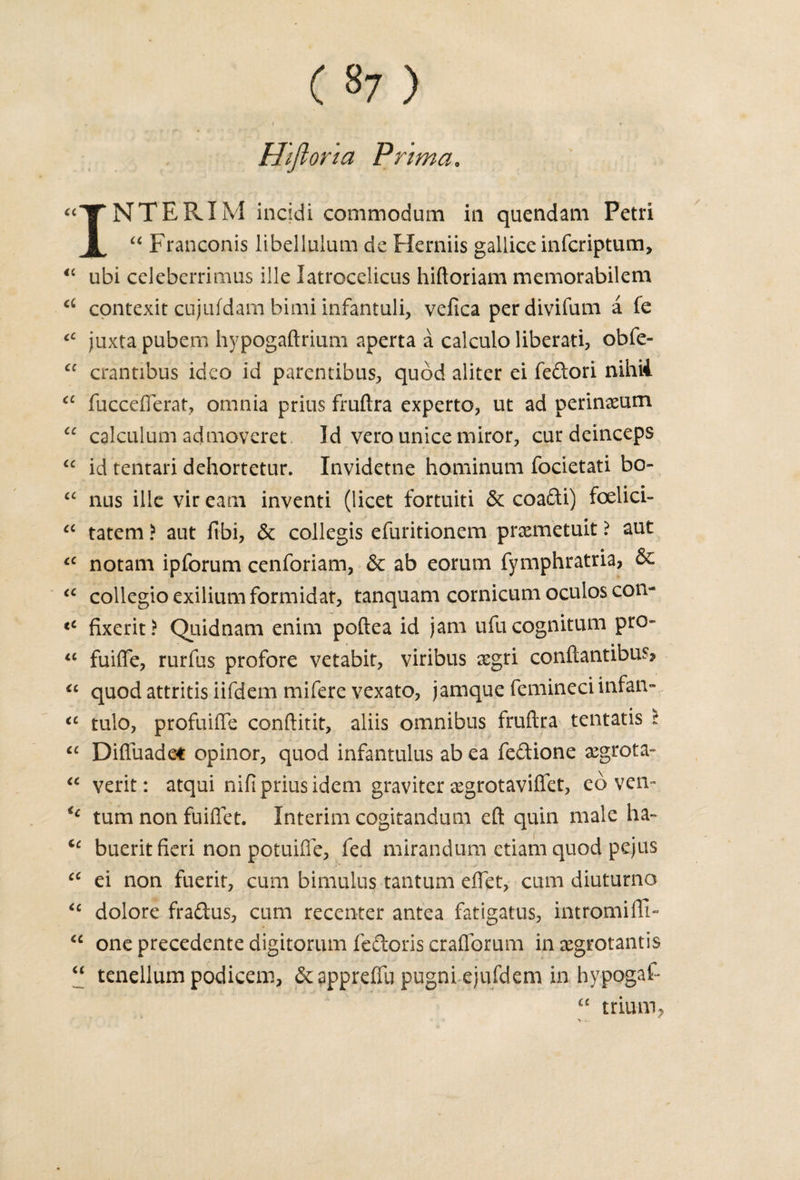 ( »7 ) • # - . . f Hiftoria Prim a, “TTNTERIM incidi commodum in quendam Petri A. “ Franconis libellulum de Herniis gallice infcriptum, “ ubi celeberrimus ilk latrocelicus hiftoriam memorabilem a contexit cujufdam bimi infantuli, velica perdivifum a fe IC juxtapubem hypogaftrium aperta a calculo Hberati, obfe- “ crantibus idco id parentibus, quod aliter ei fedori nihii cc fuccefterat, omnia prius fruftra experto, ut ad perineum £C calculum admoveret Id vero unice miror, curdeinceps “ id tentari dehortetur. Invidetne hominum focietati bo» “ nus illc vireatn inventi (licet fortuiti 6c coadi) foelicU “ tatem ? aut fibi, 6c collegis efuritionem pr&amp;metuit ? aut &lt;c notam ipforum cenforiam, 6c ab eorum fymphratria, 6c “ collegio exilium formidat, tanquam cornicum oculos con- tC fixerit? Quidnam enim poftea id jam ufucognitum pro- “ fuifle, rurfus profore vetabit, viribus &amp;gri conftantibus? “ quod attritis iifdem mifere vexato, jamque femineci infan- iC tulo, profuifie conftitit, aliis omnibus fruftra tentatis t cc Difiuade* opinor, quod infantulus ab ea fedione xgrota- “ verit: atqui nifi prius idem graviter aegrotaviffet, eb ven- turn non fuiflet. Interim cogitandum eft quin male ha- “ buerit fieri non potuifie, fed mirandum etiaiii quod pejus “ ei non fuerir, cum bimulus tantum eflet, cum diuturno &lt;c dolore fradus, cum recenter antea fatigatus, intromifli- “ one precedente digitorum fedoris craflbrum inxgrotantis “ tenellum podicem, 6cappreffu pugni ejufdem in hypogaf- “ trium?