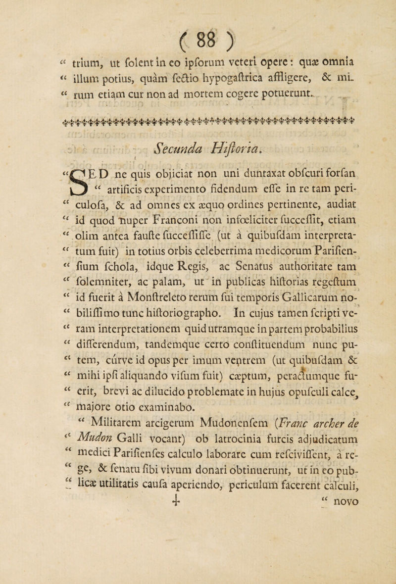 a trliun, ut folent in co ipforum veteri opere: quae omnia €t ilium potius, quam fedio hypogaftrica aftligere, &amp; mi- a rum etiam cur non ad mortem cogere potuerunt * * Secunda Hiflona. E D ne quis objiciat non uni duntaxat obfcuri forfan £c artificis experimento fidendum efle in re tarn peri- “ culofa, &amp; ad omnes ex aequo ordines pertinente, audia/c ct id quod nuper Franconi non infoeliciter fucceflit, etiam &lt;e olim antea faufte fucceffiffe (ut a quibufdam interpreta- “ tumfuit) intotiusorbisceleberrimamedicorumParificn- “ lium fchola, idque Regis, ac Senatus authoritate tarn iC folemniter, ac palam, ut in publicas hiftorias regefeum *- . . &lt;£ id fuerit a Monftreleto rerum fui temporis Galiicarum no- “ bilifli mo tunc hiftoriographo. In cujus tamen feripti ve- a ram interpretationem quid utramque in partem probabilius u differendum, tandemque certo conftituendum nunc pu- tern, curve id opus per imum veptrem (ut quibufdam &amp; a mihi ipfi aliquando vifum fuit) captum, peraaumque fir “ erif, brevi ac dilucidoproblemate in hujus opufeuli calce, majore otio examinabo. u Militarem arcigerum Mudonenfem {Franc archer de iC Mudon Galli vocant) ob latrocinia furcis adjudicatum medici Parifienfes calculo laborare cum refeivifient, a re- u ge&gt; &amp; fenatu fibi vivum donari obtinuerunt, ut in eo pub- u Hex utilitatis caufa aperiendo, periculum facerent calculi. + u novo