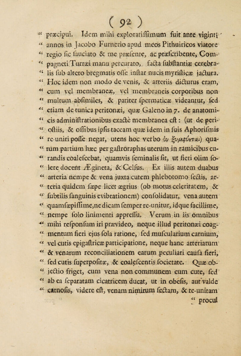 i6 prxcipui. Idem mi hi explorarifllmum fuit ante viginti' u annos in jacofao Fumerioapud meos Pithuiricos viatore “ regie fie laudato &amp; me prxfente, ac prxfcribente, Com- £c pagnetiTurrxi manu percurato,. facia fubftantix cerebra- a lis fub altero bregmatis ofle inftar nucis myrifticx jadura. “ Hoc idem non modo de venis, &amp; arteriis didurus eram, x&lt; cum vel membranes, vei membrancis corporibus non u multum abfimiles, &amp; pariter fpermaticx videantur, fed etiam de tunica peritonxi, qux Galeno in 7, de anatomi- cc cis adminiftrationibus exade membranea eft: (ut de peri- “ oftiis, &amp; offibus ipfis taceam qux idem in fuis Aphorifmis u re-uniripofie negat, utens hoc verbo iv |v/jjfivrai) qua- “ rum partium hxc per gaftroraphas uterum in ramicibus cu- *c randis coalefcebat, quamvis feminalis fit, ut fieri dim fo- “ kre docent iFgineta^ &amp;'Celfus. Ex iiiis autem duabus “ arteria nempe &amp; vena juxta cutem phlebotomo fedis, ar- “ teria quidem fxpe licet xgrius (ob motus celeritatem, &amp; u fubtilis fanguinis evibrationem) confolidatur, vena autem quamfxpiftlme,nc dicamTemper re-unitur, idque facillime, a nempe folo linimenti appreflii. Verum in iis omnibus Ai mihi refponfum iri prxvideo, neque illud peritonxi coag- u mentum fieri ejus fola ratione, fed mufcularium carnium, u vel cutis epigaftricx participation, neque hanc arteriarum &lt;c &amp; venarum reconciliationem earum peculiar! caufa fieri, “ fed cutis fuperpofitx, &amp; coalefcentis focietate. Qux ob- “ jedio friget, cum vena non communem cum cute, fed ab ea feparatam cicatricem ducat, ut in obefis, autvalde carnofis, videre eft, venam nimirum fedam, &amp; te-unitam “ procul