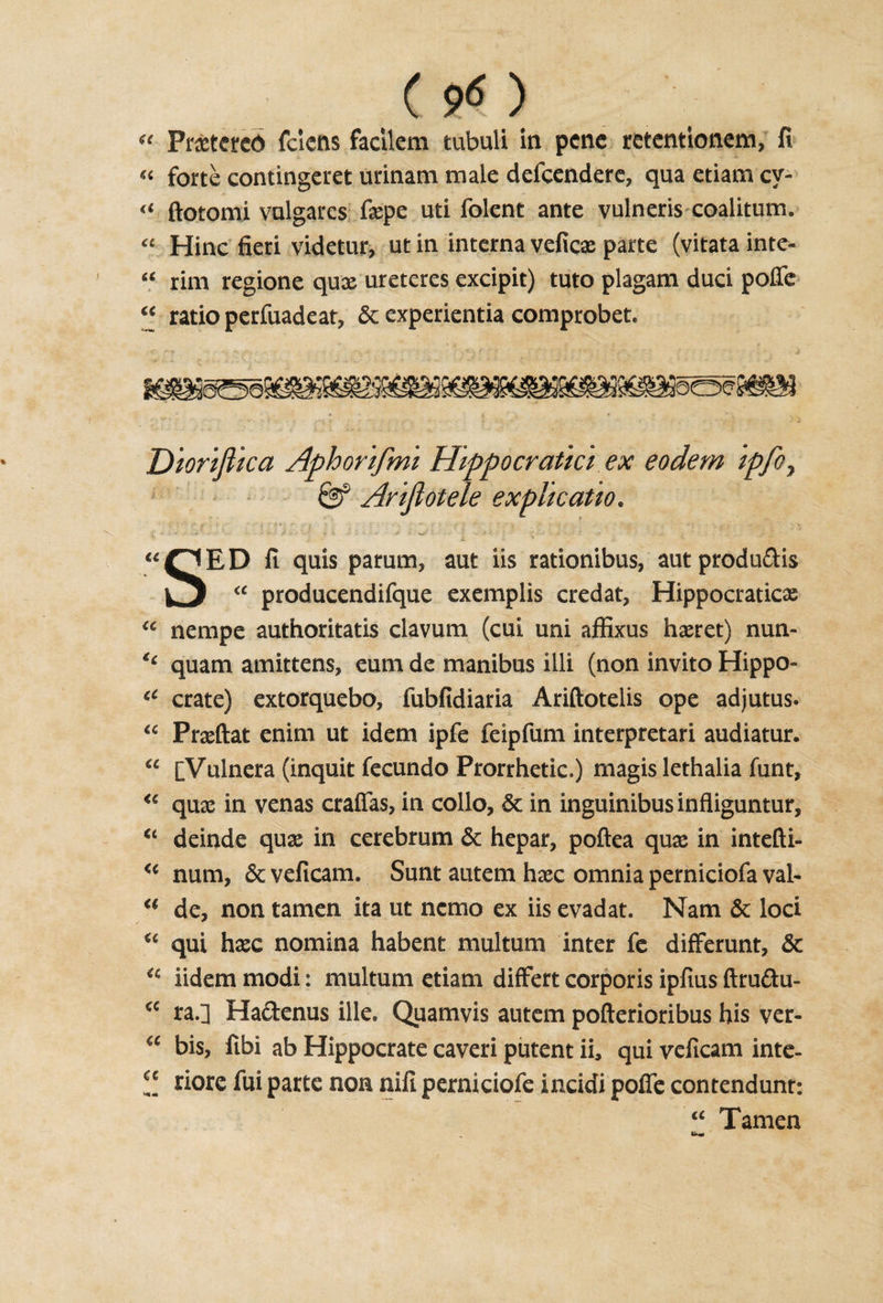 u Praetercd fclens facilem tubuli in pcnc retentlonem, fi « forte contingeret urinam male defcendere, qua etiam cy- « ftotomi vulgares faepe uti folent ante vulneris coalitum. “ Hinc fieri videtur, ut in interna veficas parte (vitata into- “ rim regione quae ureteres excipit) tuto plagam duci poffe “ ratio perfuadeat, 5c experientia comprobet. Diorijiica Aphorifmi 'Hippocratic* ex eodem ipfoy Arijlotele ex pit cat to. «PED fi quis parum, aut iis rationibus, aut produdis yy “ producendifque exemplis credat, Hippocraticas “ nempe authoritatis ciavum (cui uni affixus haeret) nun- u quam amittens, eum de manibus illi (non invito Hippo- iC crate) extorquebo, fubfidiaria Ariftotelis ope adjutus. “ Praeftat enim ut idem ipfe feipfum interpretari audiatur. “ [Vulnera (inquit fecundo Prorrhetic.) magis lethalia funt, &lt;€ quae in venas craffas, in collo, 5c in inguinibusinfliguntur, “ deinde quae in cerebrum 5c hepar, poftea quae in intefti- &lt;c num, 6c veficam. Sunt autem haec omnia perniciofa val- €t de, non tamen ita ut nemo ex iis evadat. Nam 6c loci u qui haec nomina habent multum inter fe differunt, 5c u iidem modi: multum etiam differt corporis ipfius ftrudu- a ra.] Hadenus ille. Quamvis autem pofterioribus his ver-  bis, fibi ab Hippocrate caveri putent ii, qui veficam inte- riore fui parte non nifi perniciofe incidi poffe contendunr: “ Tamen