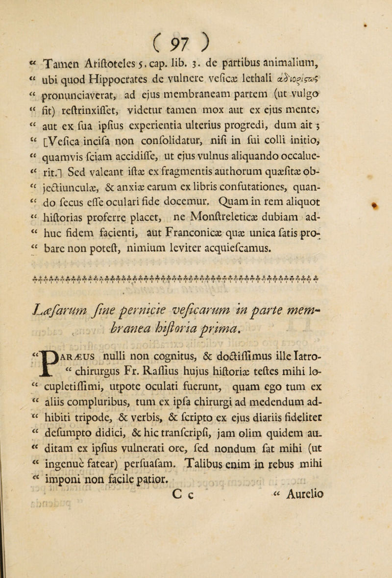 “ Tamen Ariftoteles 5.cap. lib. 3- de partibus animalium, « ubi quod Hippocrates de vulnere veficx lethali dd'ioet&amp;s “ pronunciaverat, ad ejus membrancam partem (ut-vulgo “ fit) reftrinxiffet, videtur tamen mox aut ex ejus mente, “ aut ex fua ipfius cxperientia ulterius progredi, dum ait 3 u [Vefica incifa non confolidatur, nifi in fui colli initio, “ quamvis fciam accidifie, ut ejus vulnus aliquando occalue- iC rit.l Sed valeant iftx ex fragmentis authorum quxfitxob- tc je&amp;iunculx, &lt;3c anxix earum ex libris confutationes, quan- “ do fecus efie oculari fide docemur. Quam in rcm aliquot “ hiftorias proferre placet, ne Monftreleticx dubiam ad- “ hue fidem facienti, aut Franconicx quae unica fatis pren “ bare non poteft, nimium leviter acquiefcamus. Lafarum fine permcie veficarum in parte mem¬ brane a hifiona prim a. * ' ' ...■•■*, &lt;r t • ^ f '.'S' - * : “T)ar^us nulli non cognitus, &amp; docliffimus ille Iatro- 1 “ chirurgus Fr. Ralllus hujus hiftorix teftes mihi lo- “ cupletiflimi, utpote oculati fuerunt, quam ego turn ex “ aliis compluribus, turn ex ipfa chirurgi ad medendum ad- “ hibiti tripode, &amp; verbis, &amp; feripto ex ejus diariis fideliter “ defumpto didici, &amp; hie tranferipfi, jam olim quidem au. “ ditam ex ipfius vulnerati ore, fed nondum fat mihi (ut “ ingenue fatear) perfuafam. Talibus enim in rebus mihi ec imponi non facile patior. C c “ Aurelio . L J • ^ i - /