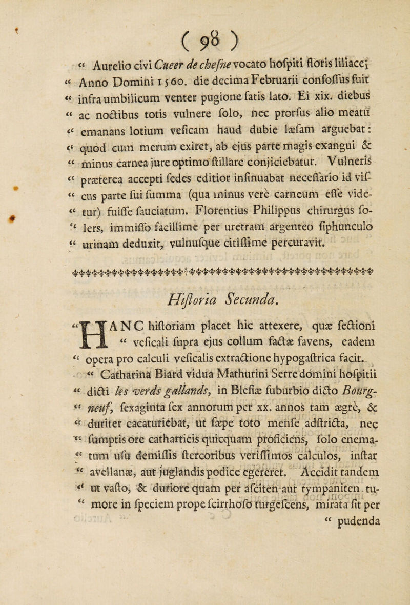 « Aurelio civi Cneer de chefne vocato hofpiti floris Hliacei a Anno Domini 1560. die decimaFebruarii confoffiis fait « infra umbilicum venter pugione fatis lato. Ei xix. diebus « ac noclibus totis vulnere folo, nec prorfas alio meara “ emanans lotium veficam haud dubie laefam arguebat: t‘ quod cum merum exiret, ab ejus parte magis exangui &amp; « minus carnea jure optimo ftillare conjiciebatur. Vulneris “ praterea accepti fedes editior infinuabat necefiario id vif- “ cus parte fai famma (qua minus vere carneum effe vidc- “ tur) faiffe fauciatum. Florentius Philippus chirurgus fo- &lt;£ lers, immiffo facillime per uretram argenteo fiphunculo “ urinam deduxit, vulnufque citiffime percuravit. Htfior 'ia Secunda. A N C hifloriam placet hie attexere, qux fedioni “ veficali fupra ejus collum fadae favens, eadem u opera pro calculi yeficalis extradione hypogaftrica facit. - « Catharina Biard vidua Mathurini Serredomini hofpitii « didi les verds gallands, in Blefias fuburbio dido Bourg- il neufy fexagintafex annorumper xx. annos tarn aegre, &lt;3c « duriter cacaturicbat, ut fepe toto menfe adftrida, nec Xi fumptis ore catharticis quicquam proficiens, folo enema- €£ turn ufu demiffis ftercoribus veriffimos calculos, inftar “ avellanse, aut juglandis podice egereret. Accidit tandem 4&lt; utvafto, &amp; duriore quarn per afeiten aut tympaniten. tu- * ‘ • I { i * ‘ - ■ « “ more in fpeciem prope feirrhofd turgclcens, mirata fit per “ pudenda