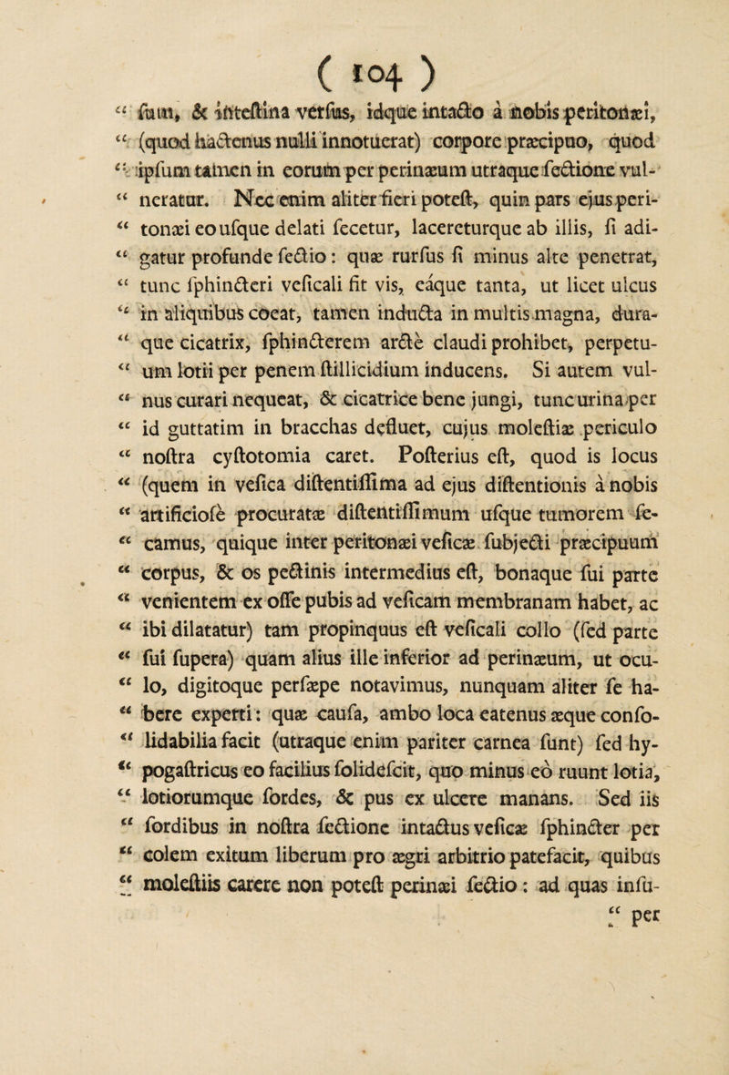 ( &gt;0+ ) a fom* &amp; iftteftlna verfias, idque intado i nobis peritonafi, “ (quod hadenus nulli innotuerat) corpore praecipuo, quod e: :ipfum amen. in eomm per perinaeum utraque fedione vuU “ neratar. Nee enim aliter fieri poteft, quin pars ejus peri- “ tonaei eoufque delati fecetur, lacercturque ab illis, fi adi- “ gatur profund e fedio: quae rurfus fi minus alte penetrat, £C tunc fphinderi veficali fit vis, eaque tanta, ut licet ulcus &lt;£ in aliquibus coeat, tamen induda in multis magna, dura- u que cicatrix, fphinderem arde claudi prohibet, perpetu- “ urn lotii per penem ftillicidium inducens. Si autem vul- nus curari nequeat, &amp; cicatrice bene jungi, tuncurina per &lt;c id guttatim in bracchas defluet, cujus moleftiae periculo &lt;c noftra cyftotomia caret. Pofterius eft, quod is locus “ (quem in vefica diftentiilima ad ejus diftentionis a nobis K artificiofe procuratae diftentiffimum ufque tumorem fe- ? J • i * ' v €c camus, quique inter peritonaei veficae fubjedi prsecipuum u corpus, &amp; os pedinis intermedius eft, bonaque fui parte “ venientem ex offe pubis ad veficam membranam habet, ac u ibi dilatatur) tam propinquus eft veficali collo (fed parte tc fui fupera) quam alius ille inferior ad perinaeum, ut ocu- €C lo, digitoque perfaepe notavimus, nunquam aliter fe ha- u here experti : quae caufa, ambo loca eatenus aeque confo- u lidabilia facit (utraque enim pariter carnea funt) fed hy- u pogaftricus eo facilius folidcfcit, quo minus eo ruunt lotia, “ lotiorunique fordes, &amp; pus ex ulcere manans. Sed iis c£ fordibus in noftra fedione intadus veficae fphinder per “ colem exitum liberum pro aegri arbitrio patefacit, quibus 6&lt; moleftiis carere non poteft perinad fedio: ad quas infu- “ Pcr