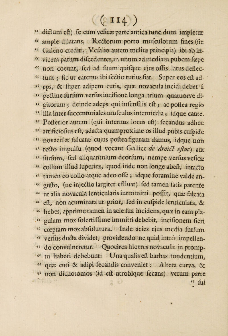 ( ” + ) “ didumeft) fe cum veficx parte antica tunc darn impletur &lt;£ ample dilatans. Rcdorum porro mufculoram fines (fic “ Galeno crediti, Vefalio autem melius principia) ibiabin- “ vicem pamm dificedentes,in unum ad mediam pubem fa:pc “ non coeunt, fed ad fuum quifque ejusoflis latusdeflec- tunt; fic ut eatcnus ibi fedio tutius fiat. Super eos eft ad* &lt;c eps, &amp; fuper adipem cutis, qux novaculaincidi debet a “ pedine furfum verfus incifione longa trium quatuorve di- fC gitorum ; deindc adeps qui infenfiiis eft j ac poftea regio “ ilia inter fuccenturiales mufculos intermedia; idque caute. “ Pofterior autem (qui internus locus eft) fecandus adhuc “ artificiofius eft, adada quamproxime os iilud pubis cufpide novaculx falcatx cujus poftea figuram damus, idque non &lt;c redo impulfu (quod vocant Gailice de droiEt eftoc) auc ££ furfum, fed aliquantulum deorfum, nempe verfus veficx &lt;e collum iilud fuperius, quod inde non longe abeft, intado « tamen eo colio atque adeo ofle ; idque foramine valde an- €£ gufto, (ne injediolargiter effluat) fed tamen fatis patents “ ut alia novacula lenticularis intromitti polTit, qux falcata « eft, non acuminata ut prior, fed in cufpide lenticulata, &amp; “ hebes, apprime tamen in acie fua incidens, qua* in earn pla- gulam mox folertiftime immitti debebit, incifionem fieri coeptammoxabfolutura. Inde acies ejus media furfum “ verfus dudadividet, providcndo ne quid intro impellen- do convulneretur. Quocirca hie tres novaculx in promp- tu haberi debebunt: Una qualis eft barbas tondentium, qux cuti &amp; adipi fecandis conyeniet: Altera curva, &amp; non dichotomos (id eft utrobique fecans) verum parte « fui /