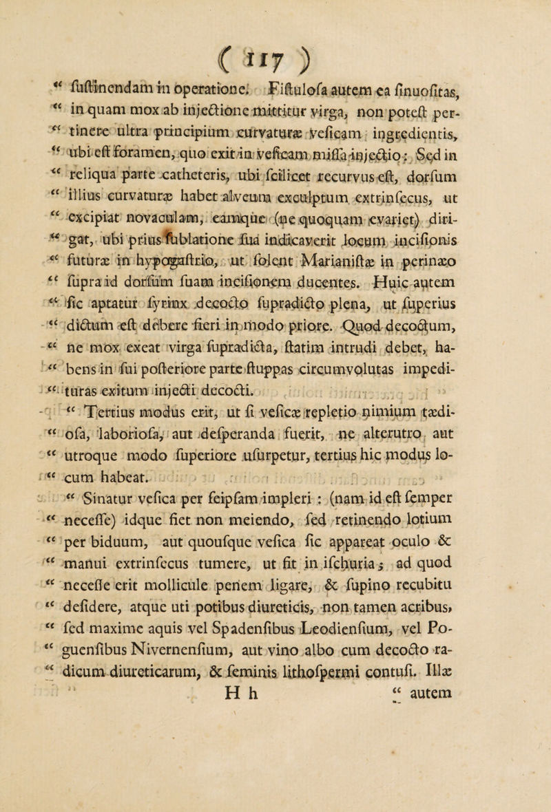 ( Si7 ) * fuftinendam m operationci Fiftulofa autem ca finuofitas, “ in quam mox ab injeftione mirtitiir virga, non poteft per- “ tiner-e ultra principium .curvature yeficam ingredientis, u ubi eft foramen, quo exit in veficam miffarijgjp&amp;o: Se4 in &lt;c reliqua parte catheteris, ubi fciiicet reciirvuseft, dorfum tc illius curvature habet alveuna exculptum extrinfecus, ut excipiat novaculam, eamque (ne quoquam levariet) diri- u gat, ubi prius ftiblatione fua indicaverit locum incifionis ■* future in hypagaftrio, ,ut iblent Marianiftx in perinxo €C fupraid dorfum fuam incifionem ducentes. Huic autem fic aptatur fyrinx decocto fupradifto plena, ut fuperius “ di&amp;um eft debere fieri in modo priore. Quod decorum, u ne mox exeat virga fupradi&amp;a, ftatirn intrudi debet, ha- u bens in fui pofteriore parte ftuppas circumvolutas impedi- cc turas exitum injedh deco&amp;i. “ Tertius modus exit, ut fi veficx repletio nimium txdi- “ ofa, laboriofe, aut .defperanda fuerit, ne alterutro aut &lt;c utroque modo fuperiore ufurpetur, tertius hie modus lo- “ cum habeat. “ Sinatur vefica per feipfam impleri : (nam id eft Temper t€ neceffe) idque fiet non meiendo, led retinendo lotium &lt;c per biduum, aut quoufque vefica fic appareat oculo 6c “ manui extrinfecus tumere, ut fit in ifehuria; ad quod “ necefle erit mollicule periem ligare, &amp; fupino recubitu t€ defidere, atque uti potibus diureticis, non tamen acribus* u fed maxime aquis vel Spadenfibus Leodienfium, vel Po- tc guenfibus Nivernenfium, aut vino albo cum decocio ra- * dicum diureticarum, &amp; feminis lithofpermi contufi. Illx H h “ autem